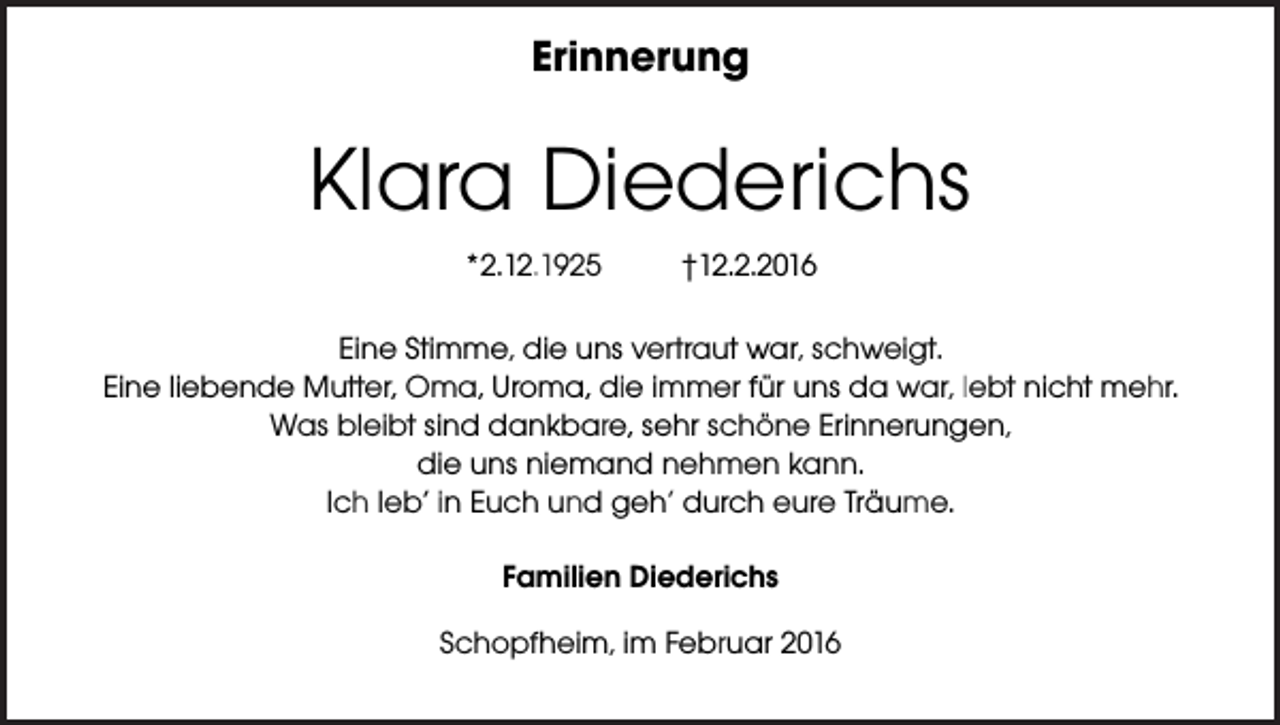 <p>Erinnerung</p><p>Klara Diederichs<br />*2.12.1925</p><p>†12.2.2016</p><p>Eine Stimme, die uns vertraut war, schweigt.<br />Eine liebende Mutter, Oma, Uroma, die immer für uns da war, lebt nicht mehr.<br />Was bleibt sind dankbare, sehr schöne Erinnerungen,<br />die uns niemand nehmen kann.<br />Ich leb’ in Euch und geh’ durch eure Träume.<br />Familien Diederichs<br />Schopfheim, im Februar 2016</p>