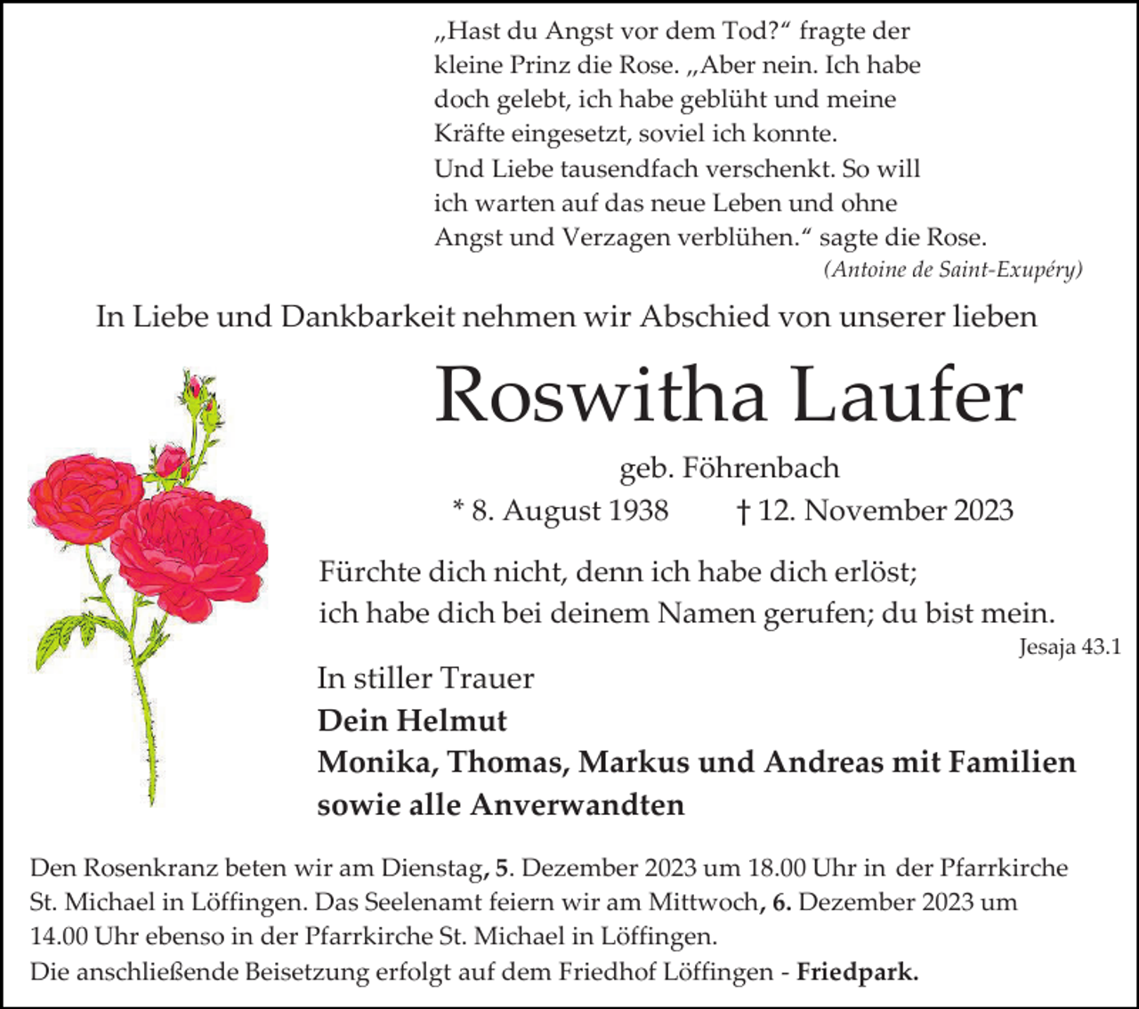 <p>„Hast du Angst vor dem Tod?“ fragte der<br />kleine Prinz die Rose. „Aber nein. Ich habe<br />doch gelebt, ich habe geblüht und meine<br />Kräfte eingesetzt, soviel ich konnte.<br />Und Liebe tausendfach verschenkt. So will<br />ich warten auf das neue Leben und ohne<br />Angst und Verzagen verblühen.“ sagte die Rose.<br />(Antoine de Saint-Exupéry)</p><p>In Liebe und Dankbarkeit nehmen wir Abschied von unserer lieben</p><p>Roswitha Laufer<br />geb. Föhrenbach<br />* 8. August 1938<br />† 12. November 2023<br />Fürchte dich nicht, denn ich habe dich erlöst;<br />ich habe dich bei deinem Namen gerufen; du bist mein.<br />Jesaja 43.1</p><p>In stiller Trauer<br />Dein Helmut<br />Monika, Thomas, Markus und Andreas mit Familien<br />sowie alle Anverwandten<br />Den Rosenkranz beten wir am Dienstag, 5. Dezember 2023 um 18.00 Uhr in der Pfarrkirche<br />St. Michael in Löffingen. Das Seelenamt feiern wir am Mittwoch, 6. Dezember 2023 um<br />14.00 Uhr ebenso in der Pfarrkirche St. Michael in Löffingen.<br />Die anschließende Beisetzung erfolgt auf dem Friedhof Löffingen - Friedpark.</p>