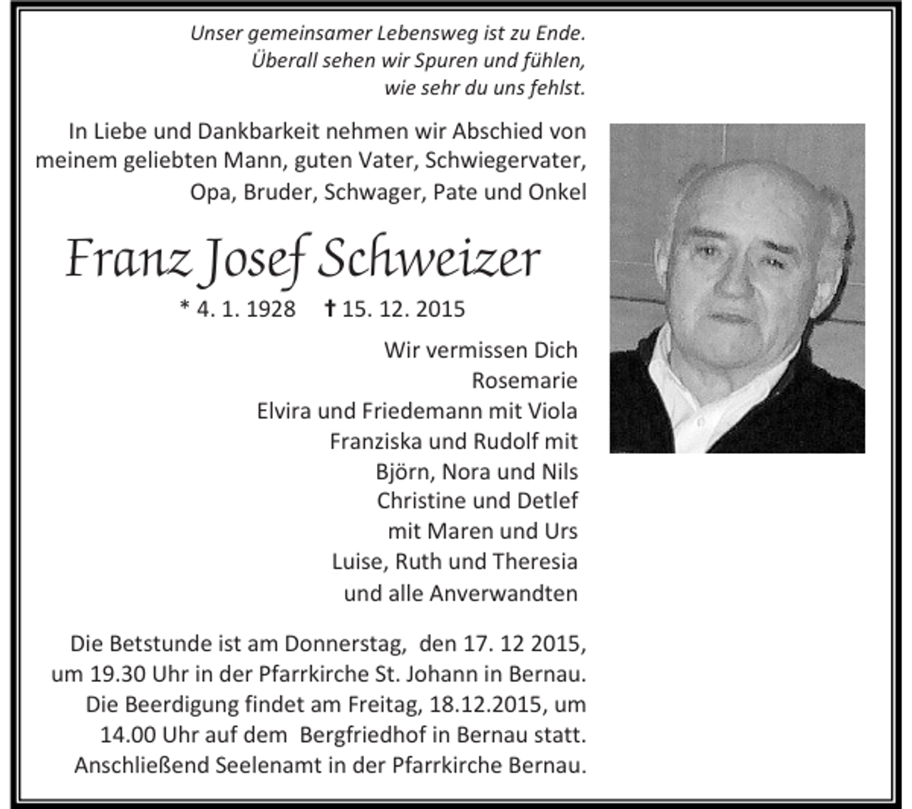 <p>Unser gemeinsamer Lebensweg ist zu Ende.<br />Überall sehen wir Spuren und fühlen,<br />wie sehr du uns fehlst.</p><p>In Liebe und Dankbarkeit nehmen wir Abschied von<br />meinem geliebten Mann, guten Vater, Schwiegervater,<br />Opa, Bruder, Schwager, Pate und Onkel</p><p>Franz Josef Schweizer<br />* 4. 1. 1928</p><p>✝ 15. 12. 2015</p><p>Wir vermissen Dich<br />Rosemarie<br />Elvira und Friedemann mit Viola<br />Franziska und Rudolf mit<br />Björn, Nora und Nils<br />Christine und Detlef<br />mit Maren und Urs<br />Luise, Ruth und Theresia<br />und alle Anverwandten<br />Die Betstunde ist am Donnerstag, den 17. 1015,<br />um 19.30 Uhr in der Pfarrkirche St. Johann in Bernau.<br />Die Beerdigung findet am Freitag, 18.12.2015, um<br />14.00 Uhr auf dem Bergfriedhof in Bernau statt.<br />Anschließend Seelenamt in der Pfarrkirche Bernau.</p>