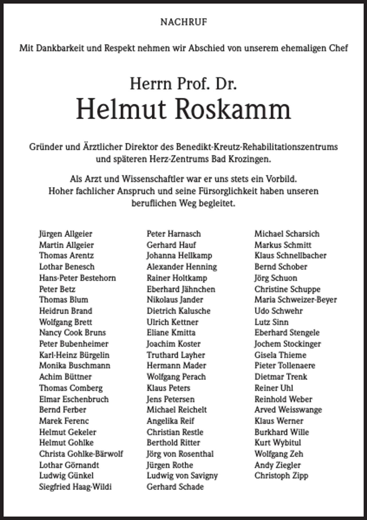 <p>NACHRUF<br />Mit Dankbarkeit und Respekt nehmen wir Abschied von unserem ehemaligen Chef</p><p>Herrn Prof. Dr.</p><p>Helmut Roskamm<br />Gründer und Ärztlicher Direktor des Benedikt-Kreutz-Rehabilitationszentrums<br />und späteren Herz-Zentrums Bad Krozingen.<br />Als Arzt und Wissenschaftler war er uns stets ein Vorbild.<br />Hoher fachlicher Anspruch und seine Fürsorglichkeit haben unseren<br />beruflichen Weg begleitet.<br />Jürgen Allgeier<br />Martin Allgeier<br />Thomas Arentz<br />Lothar Benesch<br />Hans-Peter Bestehorn<br />Peter Betz<br />Thomas Blum<br />Heidrun Brand<br />Wolfgang Brett<br />Nancy Cook Bruns<br />Peter Bubenheimer<br />Karl-Heinz Bürgelin<br />Monika Buschmann<br />Achim Büttner<br />Thomas Comberg<br />Elmar Eschenbruch<br />Bernd Ferber<br />Marek Ferenc<br />Helmut Gekeler<br />Helmut Gohlke<br />Christa Gohlke-Bärwolf<br />Lothar Görnandt<br />Ludwig Günkel<br />Siegfried Haag-Wildi</p><p>Peter Harnasch<br />Gerhard Hauf<br />Johanna Hellkamp<br />Alexander Henning<br />Rainer Holtkamp<br />Eberhard Jähnchen<br />Nikolaus Jander<br />Dietrich Kalusche<br />Ulrich Kettner<br />Eliane Kmitta<br />Joachim Koster<br />Truthard Layher<br />Hermann Mader<br />Wolfgang Perach<br />Klaus Peters<br />Jens Petersen<br />Michael Reichelt<br />Angelika Reif<br />Christian Restle<br />Berthold Ritter<br />Jörg von Rosenthal<br />Jürgen Rothe<br />Ludwig von Savigny<br />Gerhard Schade</p><p>Michael Scharsich<br />Markus Schmitt<br />Klaus Schnellbacher<br />Bernd Schober<br />Jörg Schuon<br />Christine Schuppe<br />Maria Schweizer-Beyer<br />Udo Schwehr<br />Lutz Sinn<br />Eberhard Stengele<br />Jochem Stockinger<br />Gisela Thieme<br />Pieter Tollenaere<br />Dietmar Trenk<br />Reiner Uhl<br />Reinhold Weber<br />Arved Weisswange<br />Klaus Werner<br />Burkhard Wille<br />Kurt Wybitul<br />Wolfgang Zeh<br />Andy Ziegler<br />Christoph Zipp</p>