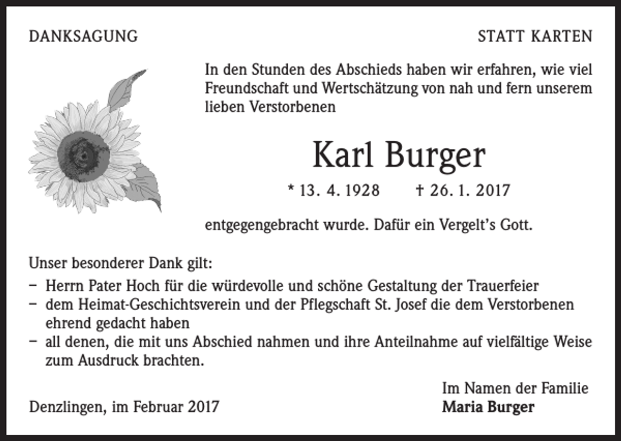 <p>DANKSAGUNG</p><p>STATT KARTEN<br />In den Stunden des Abschieds haben wir erfahren, wie viel<br />Freundschaft und Wertschätzung von nah und fern unserem<br />lieben Verstorbenen</p><p>Karl Burger<br />* 13. 4. 1928 † 26. 1. 2017<br />entgegengebracht wurde. Dafür ein Vergelt’s Gott.<br />Unser besonderer Dank gilt:<br />– Herrn Pater Hoch für die würdevolle und schöne Gestaltung der Trauerfeier<br />– dem Heimat-Geschichtsverein und der Pflegschaft St. Josef die dem Verstorbenen<br />ehrend gedacht haben<br />– all denen, die mit uns Abschied nahmen und ihre Anteilnahme auf vielfältige Weise<br />zum Ausdruck brachten.</p><p>Denzlingen, im Februar 2017</p><p>Im Namen der Familie<br />Maria Burger</p>