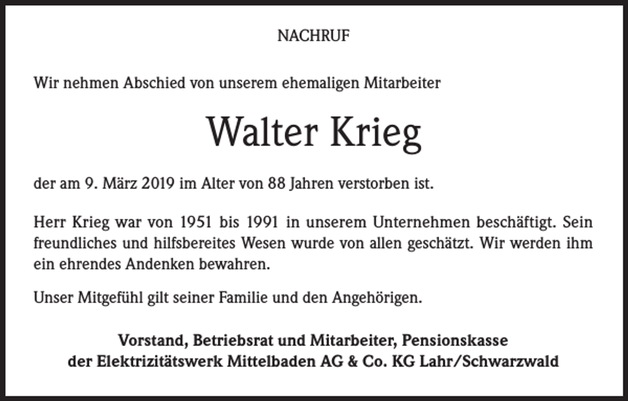 <p>NACHRUF<br />Wir nehmen Abschied von unserem ehemaligen Mitarbeiter</p><p>Walter Krieg<br />der am 9. März 2019 im Alter von 88 Jahren verstorben ist.<br />Herr Krieg war von 1951 bis 1991 in unserem Unternehmen beschäftigt. Sein<br />freundliches und hilfsbereites Wesen wurde von allen geschätzt. Wir werden ihm<br />ein ehrendes Andenken bewahren.<br />Unser Mitgefühl gilt seiner Familie und den Angehörigen.<br />Vorstand, Betriebsrat und Mitarbeiter, Pensionskasse<br />der Elektrizitätswerk Mittelbaden AG &amp; Co. KG Lahr/Schwarzwald</p>