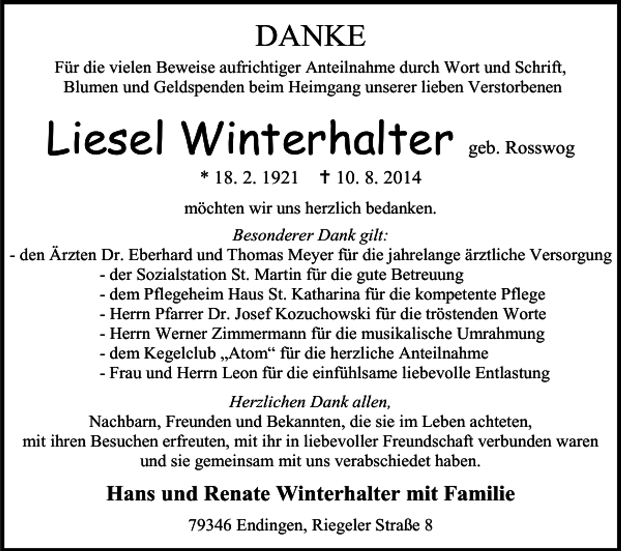 <p>DANKE</p><p>Für die vielen Beweise aufrichtiger Anteilnahme durch Wort und Schrift,<br />Blumen und Geldspenden beim Heimgang unserer lieben Verstorbenen</p><p>Liesel Winterhalter<br />* 18. 2. 1921</p><p>geb. Rosswog</p><p> 10. 8. 2014</p><p>möchten wir uns herzlich bedanken.<br />Besonderer Dank gilt:<br />- den Ärzten Dr. Eberhard und Thomas Meyer für die jahrelange ärztliche Versorgung<br />- der Sozialstation St. Martin für die gute Betreuung<br />- dem Pflegeheim Haus St. Katharina für die kompetente Pflege<br />- Herrn Pfarrer Dr. Josef Kozuchowski für die tröstenden Worte<br />- Herrn Werner Zimmermann für die musikalische Umrahmung<br />- dem Kegelclub „Atom“ für die herzliche Anteilnahme<br />- Frau und Herrn Leon für die einfühlsame liebevolle Entlastung<br />Herzlichen Dank allen,<br />Nachbarn, Freunden und Bekannten, die sie im Leben achteten,<br />mit ihren Besuchen erfreuten, mit ihr in liebevoller Freundschaft verbunden waren<br />und sie gemeinsam mit uns verabschiedet haben.</p><p>Hans und Renate Winterhalter mit Familie<br />79346 Endingen, Riegeler Straße 8</p>
