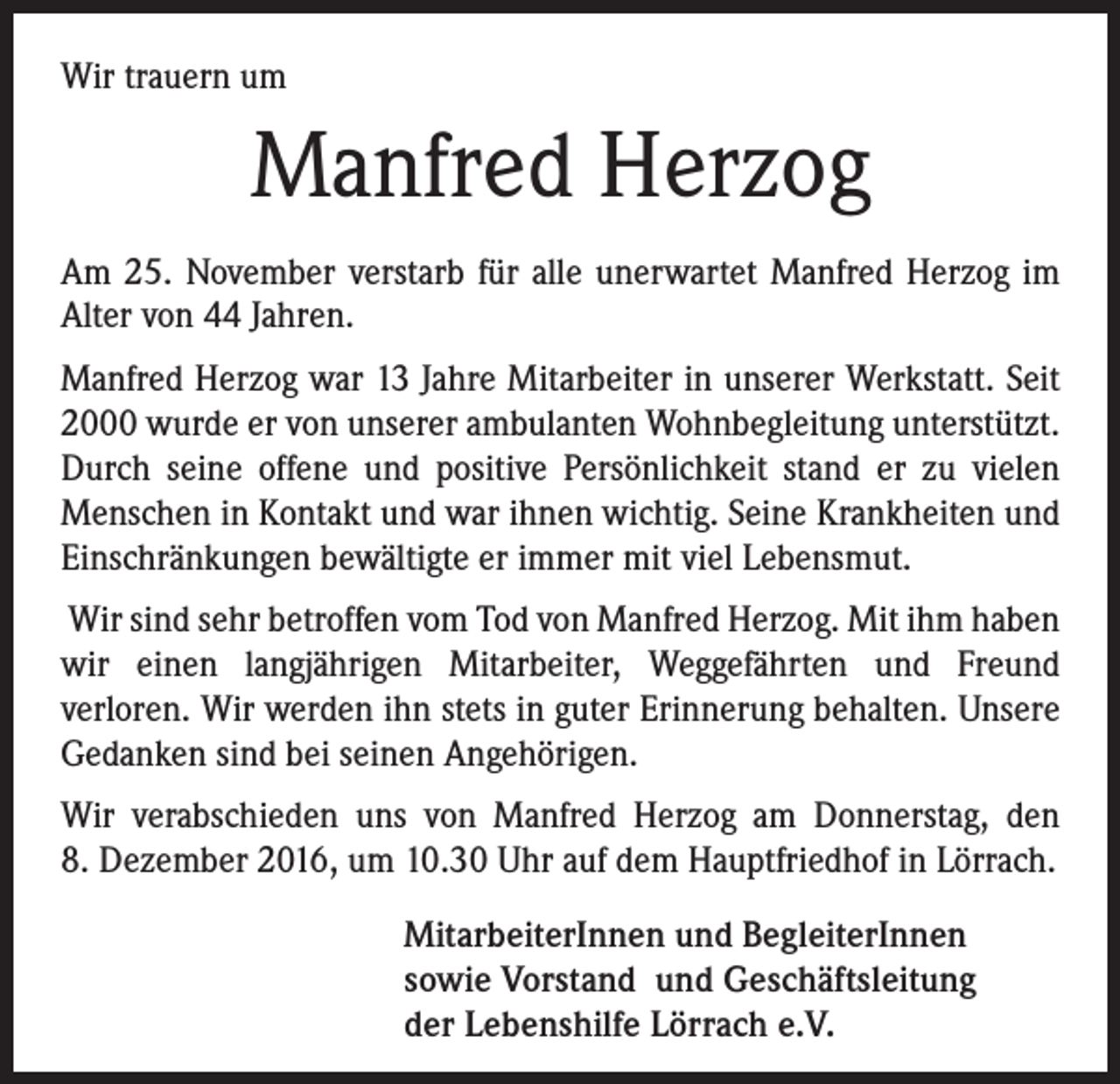 <p>Wir trauern um</p><p>Manfred Herzog<br />Am 25. November verstarb für alle unerwartet Manfred Herzog im<br />Alter von 44 Jahren.<br />Manfred Herzog war 13 Jahre Mitarbeiter in unserer Werkstatt. Seit<br />2000 wurde er von unserer ambulanten Wohnbegleitung unterstützt.<br />Durch seine offene und positive Persönlichkeit stand er zu vielen<br />Menschen in Kontakt und war ihnen wichtig. Seine Krankheiten und<br />Einschränkungen bewältigte er immer mit viel Lebensmut.<br />Wir sind sehr betroffen vom Tod von Manfred Herzog. Mit ihm haben<br />wir einen langjährigen Mitarbeiter, Weggefährten und Freund<br />verloren. Wir werden ihn stets in guter Erinnerung behalten. Unsere<br />Gedanken sind bei seinen Angehörigen.<br />Wir verabschieden uns von Manfred Herzog am Donnerstag, den<br />8. Dezember 2016, um 10.30 Uhr auf dem Hauptfriedhof in Lörrach.<br />MitarbeiterInnen und BegleiterInnen<br />sowie Vorstand und Geschäftsleitung<br />der Lebenshilfe Lörrach e.V.</p>