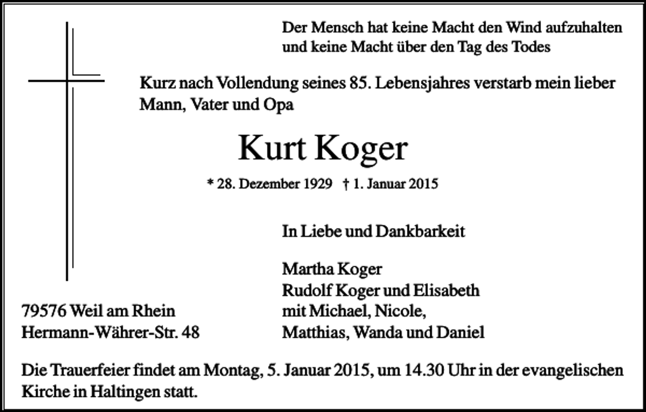 <p>Der Mensch hat keine Macht den Wind aufzuhalten<br />und keine Macht über den Tag des Todes</p><p>Kurz nach Vollendung seines 85. Lebensjahres verstarb mein lieber<br />Mann, Vater und Opa</p><p>Kurt Koger<br />* 28. Dezember 1929 † 1. Januar 2015</p><p>In Liebe und Dankbarkeit</p><p>79576 Weil am Rhein<br />Hermann-Währer-Str. 48</p><p>Martha Koger<br />Rudolf Koger und Elisabeth<br />mit Michael, Nicole,<br />Matthias, Wanda und Daniel</p><p>Die Trauerfeier findet am Montag, 5. Januar 2015, um 14.30 Uhr in der evangelischen<br />Kirche in Haltingen statt.</p>