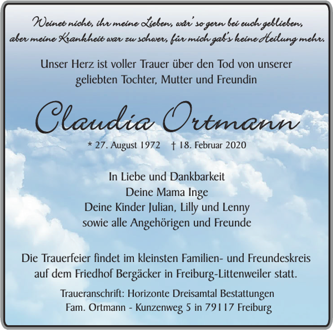 <p>Weinet nicht, ihr meine Lieben, wär’ so gern bei euch geblieben,<br />aber meine Krankheit war zu schwer, für mich gab’s keine Heilung mehr.<br />Unser Herz ist voller Trauer über den Tod von unserer<br />geliebten Tochter, Mutter und Freundin</p><p>Claudia Ortmann<br />* 27. August 1972</p><p>† 18. Februar 2020</p><p>In Liebe und Dankbarkeit<br />Deine Mama Inge<br />Deine Kinder Julian, Lilly und Lenny<br />sowie alle Angehörigen und Freunde<br />Die Trauerfeier findet im kleinsten Familien- und Freundeskreis<br />auf dem Friedhof Bergäcker in Freiburg-Littenweiler statt.<br />Traueranschrift: Horizonte Dreisamtal Bestattungen<br />Fam. Ortmann - Kunzenweg 5 in 79117 Freiburg</p>