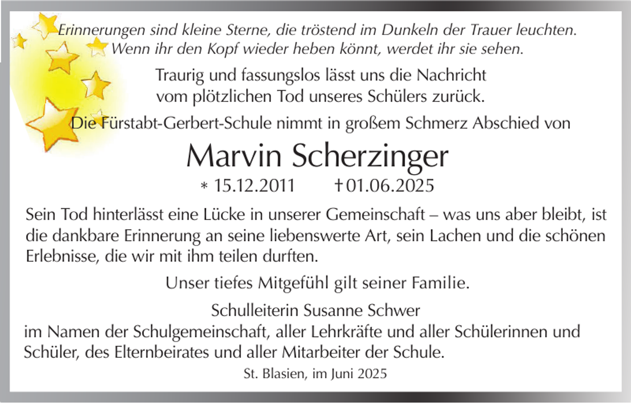 <p>Erinnerungen sind kleine Sterne, die tröstend im Dunkeln der Trauer leuchten.<br />Wenn ihr den Kopf wieder heben könnt, werdet ihr sie sehen.</p><p>Traurig und fassungslos lässt uns die Nachricht<br />vom plötzlichen Tod unseres Schülers zurück.<br />Die Fürstabt-Gerbert-Schule nimmt in großem Schmerz Abschied von</p><p>Marvin Scherzinger<br />* 15.12.2011</p><p>† 01.06.2025</p><p>Sein Tod hinterlässt eine Lücke in unserer Gemeinschaft – was uns aber bleibt, ist<br />die dankbare Erinnerung an seine liebenswerte Art, sein Lachen und die schönen<br />Erlebnisse, die wir mit ihm teilen durften.<br />Unser tiefes Mitgefühl gilt seiner Familie.<br />Schulleiterin Susanne Schwer<br />im Namen der Schulgemeinschaft, aller Lehrkräfte und aller Schülerinnen und<br />Schüler, des Elternbeirates und aller Mitarbeiter der Schule.<br />St. Blasien, im Juni 2025</p>