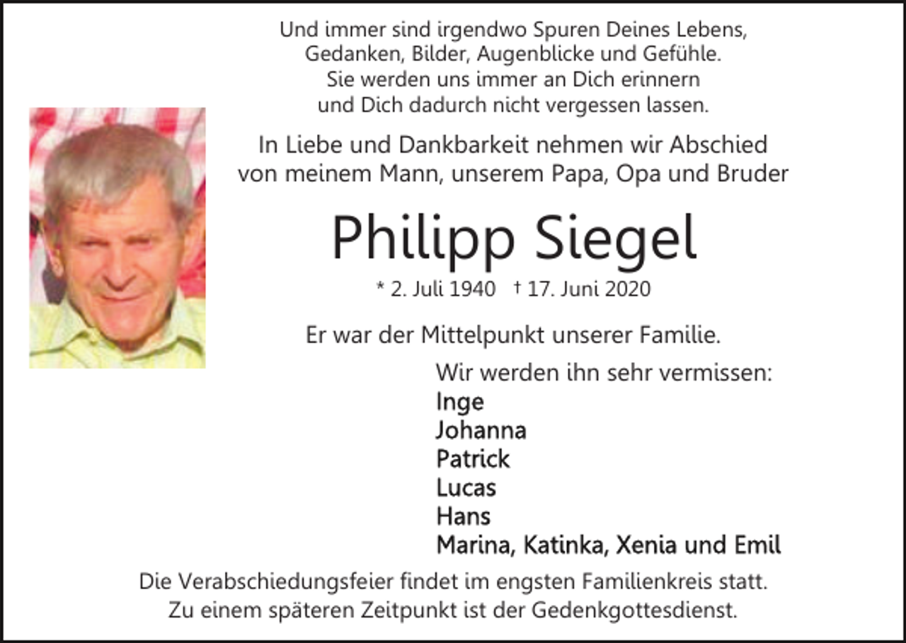 <p>Und immer sind irgendwo Spuren Deines Lebens,<br />Gedanken, Bilder, Augenblicke und Gefühle.<br />Sie werden uns immer an Dich erinnern<br />und Dich dadurch nicht vergessen lassen.</p><p>In Liebe und Dankbarkeit nehmen wir Abschied<br />von meinem Mann, unserem Papa, Opa und Bruder</p><p>Philipp Siegel<br />* 2. Juli 1940 † 17. Juni 2020</p><p>Er war der Mittelpunkt unserer Familie.<br />Wir werden ihn sehr vermissen:</p><p>Die Verabschiedungsfeier findet im engsten Familienkreis statt.<br />Zu einem späteren Zeitpunkt ist der Gedenkgottesdienst.</p>