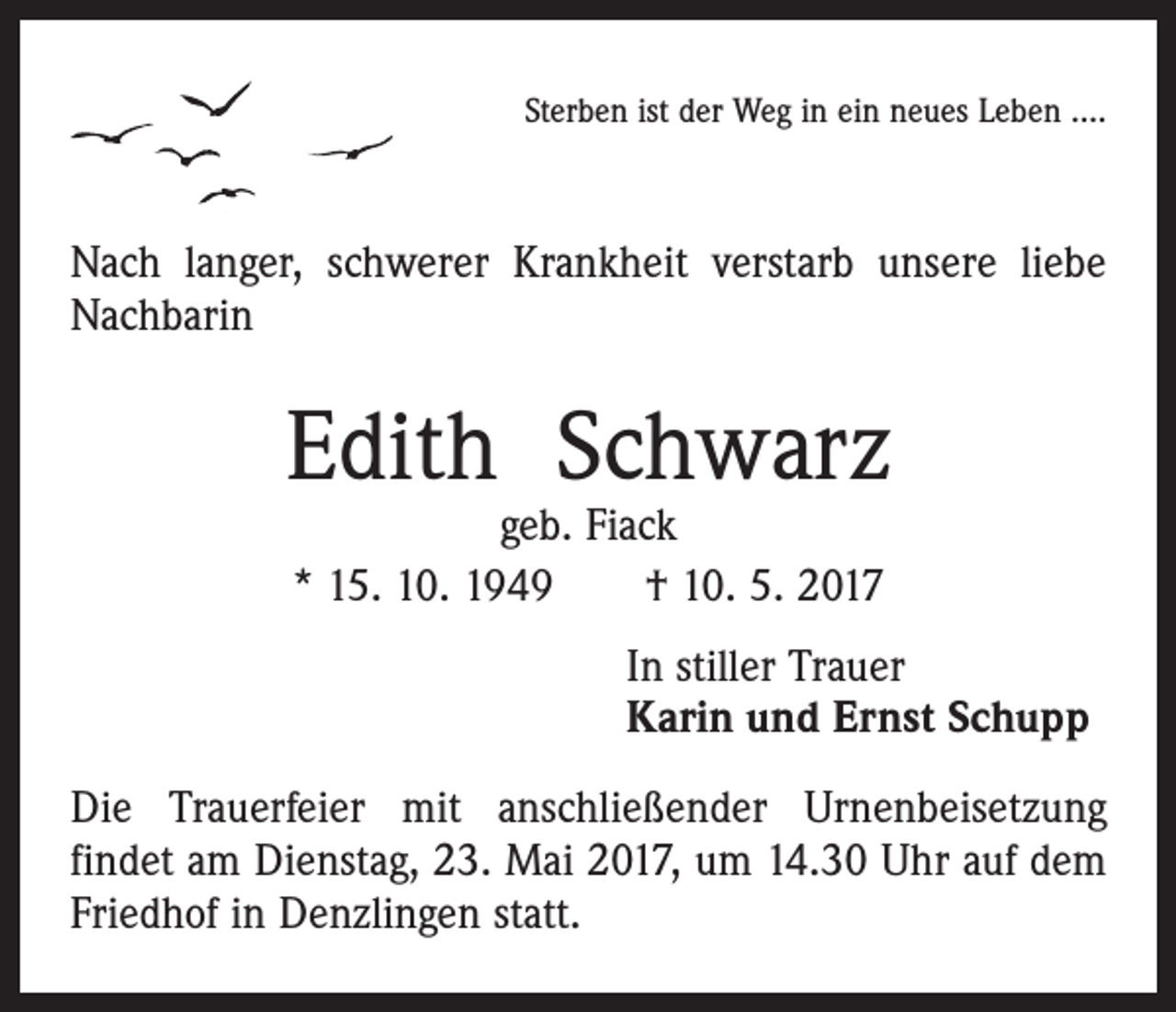 <p>Sterben ist der Weg in ein neues Leben ….</p><p>Nach langer, schwerer Krankheit verstarb unsere liebe<br />Nachbarin</p><p>Edith Schwarz<br />geb. Fiack<br />* 15. 10. 1949 † 10. 5. 2017</p><p>In stiller Trauer<br />Karin und Ernst Schupp<br />Die Trauerfeier mit anschließender Urnenbeisetzung<br />­findet am Dienstag, 23. Mai 2017, um 14.30 Uhr auf dem<br />Friedhof in Denzlingen statt.</p>