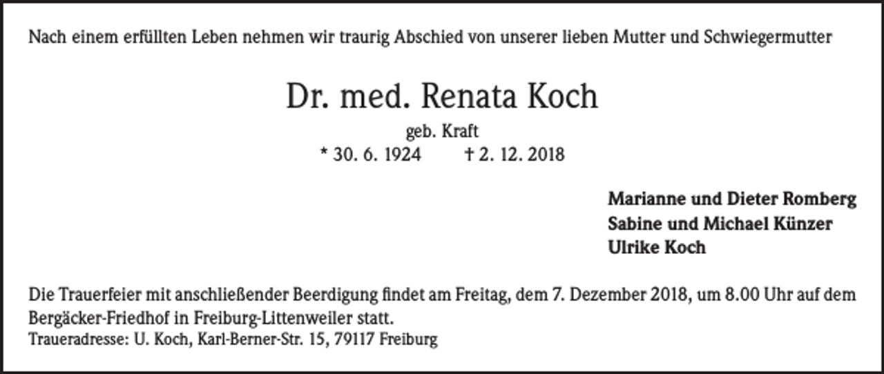 <p>Nach einem erfüllten Leben nehmen wir traurig Abschied von unserer lieben Mutter und Schwiegermutter</p><p>Dr. med. Renata Koch<br />geb. Kraft<br />* 30. 6. 1924<br />† 2. 12. 2018<br />Marianne und Dieter Romberg<br />Sabine und Michael Künzer<br />Ulrike Koch<br />Die Trauerfeier mit anschließender Beerdigung findet am Freitag, dem 7. Dezember 2018, um 8.00 Uhr auf dem<br />Bergäcker-Friedhof in Freiburg-Littenweiler statt.<br />Traueradresse: U. Koch, Karl-Berner-Str. 15, 79117 Freiburg</p>