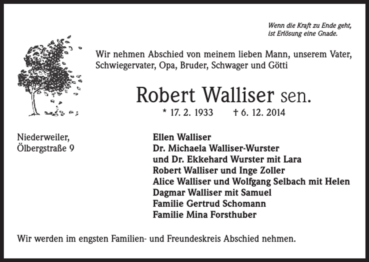 <p>Wenn die Kraft zu Ende geht,<br />ist Erlösung eine Gnade.</p><p>Wir nehmen Abschied von meinem lieben Mann, unserem Vater,<br />Schwiegervater, Opa, Bruder, Schwager und Götti</p><p>Robert Walliser sen.<br />* 17. 2. 1933 † 6. 12. 2014</p><p>Niederweiler,<br />Ölbergstraße 9</p><p>Ellen Walliser<br />Dr. Michaela Walliser-Wurster<br />und Dr. Ekkehard Wurster mit Lara<br />Robert Walliser und Inge Zoller<br />Alice Walliser und Wolfgang Selbach mit Helen<br />Dagmar Walliser mit Samuel<br />Familie Gertrud Schomann<br />Familie Mina Forsthuber</p><p>Wir werden im engsten Familien- und Freundeskreis Abschied nehmen.</p>