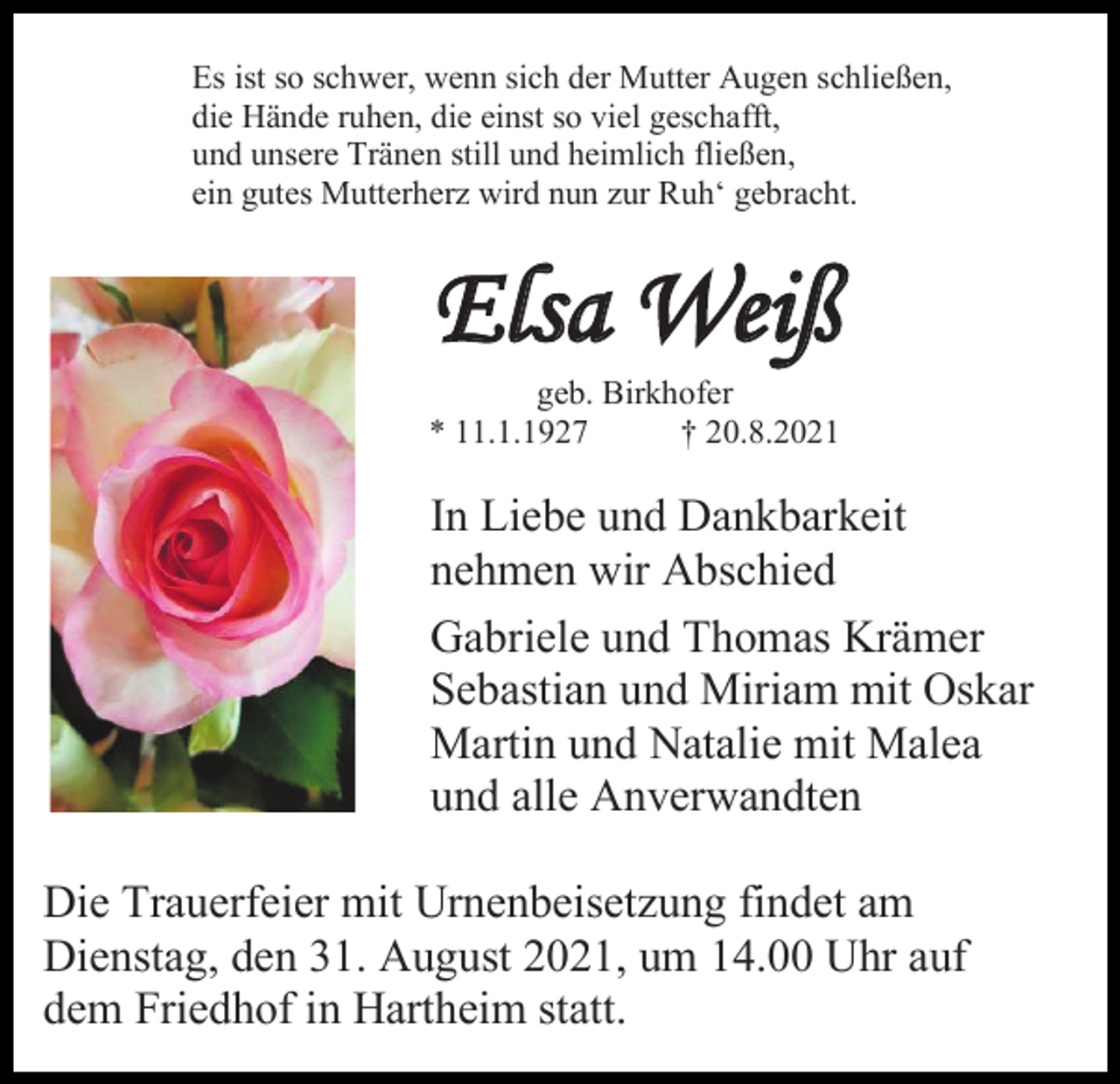 <p>Es ist so schwer, wenn sich der Mutter Augen schließen,<br />die Hände ruhen, die einst so viel geschafft,<br />und unsere Tränen still und heimlich fließen,<br />ein gutes Mutterherz wird nun zur Ruh‘ gebracht.</p><p>Elsa Weiß<br />geb. Birkhofer<br />* 11.1.1927<br />† 20.8.2021</p><p>In Liebe und Dankbarkeit<br />nehmen wir Abschied<br />Gabriele und Thomas Krämer<br />Sebastian und Miriam mit Oskar<br />Martin und Natalie mit Malea<br />und alle Anverwandten<br />Die Trauerfeier mit Urnenbeisetzung findet am<br />Dienstag, den 31. August 2021, um 14.00 Uhr auf<br />dem Friedhof in Hartheim statt.</p>