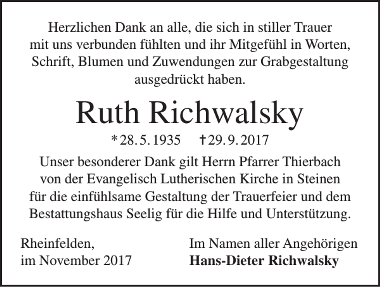 <p>Herzlichen Dank an alle, die sich in stiller Trauer<br />mit uns verbunden fühlten und ihr Mitgefühl in Worten,<br />Schrift, Blumen und Zuwendungen zur Grabgestaltung<br />ausgedrückt haben.</p><p>Ruth Richwalsky<br />* 28. 5. 1935 = 29. 9. 2017<br />Unser besonderer Dank gilt Herrn Pfarrer Thierbach<br />von der Evangelisch Lutherischen Kirche in Steinen<br />für die einfühlsame Gestaltung der Trauerfeier und dem<br />Bestattungshaus Seelig für die Hilfe und Unterstützung.<br />Rheinfelden,<br />im November 2017</p><p>Im Namen aller Angehörigen<br />Hans-Dieter Richwalsky</p>