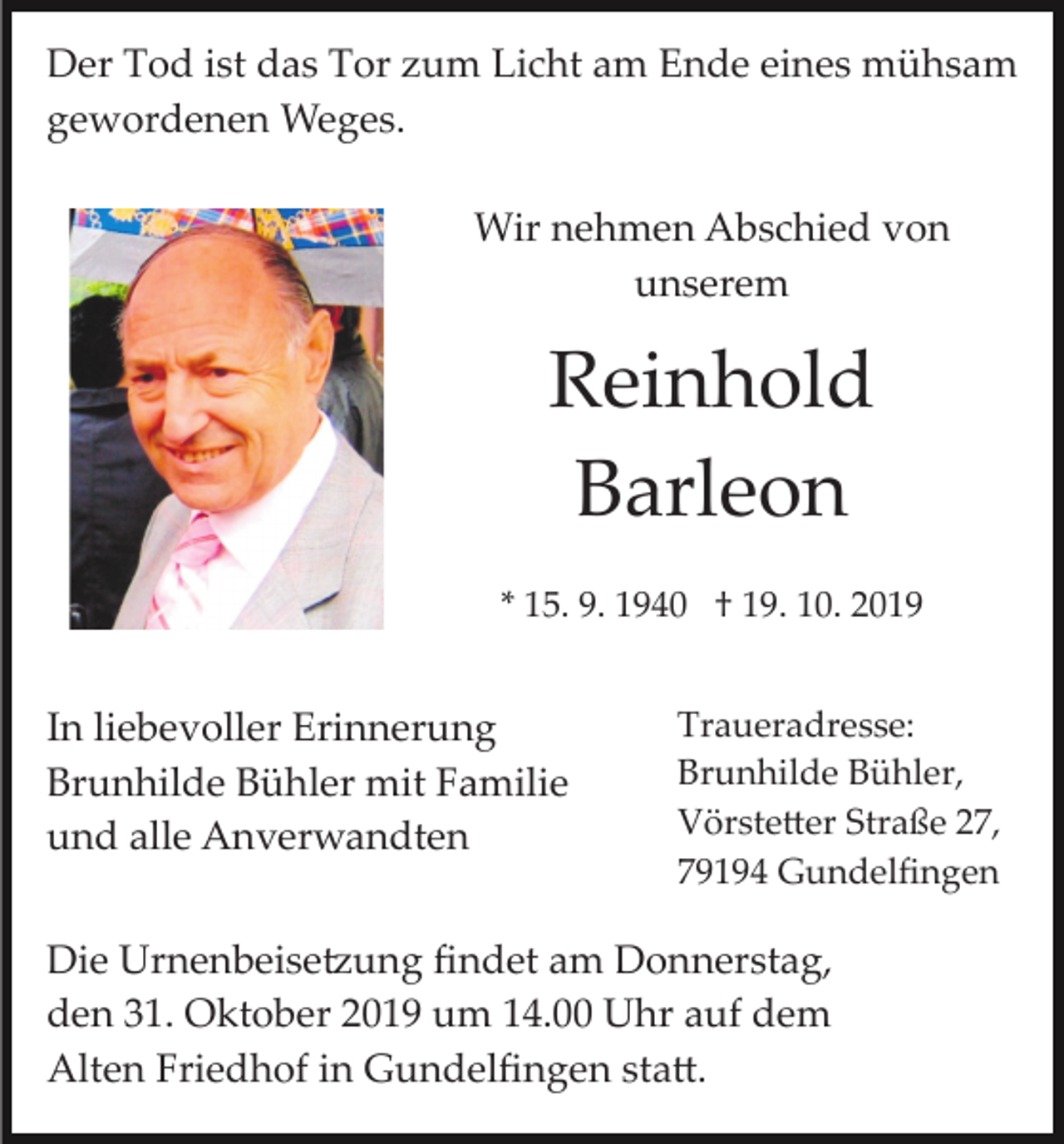 <p>Der Tod ist das Tor zum Licht am Ende eines mühsam<br />gewordenen Weges.<br />Wir nehmen Abschied von<br />unserem</p><p>Reinhold<br />Barleon<br />* 15. 9. 1940 † 19. 10. 2019</p><p>In liebevoller Erinnerung<br />Brunhilde Bühler mit Familie<br />und alle Anverwandten</p><p>Traueradresse:<br />Brunhilde Bühler,<br />Vörste�er Straße 27,<br />79194 Gundelﬁngen</p><p>Die Urnenbeise�ung ﬁndet am Donnerstag,<br />den 31. Oktober 2019 um 14.00 Uhr auf dem<br />Alten Friedhof in Gundelﬁngen sta�.</p>