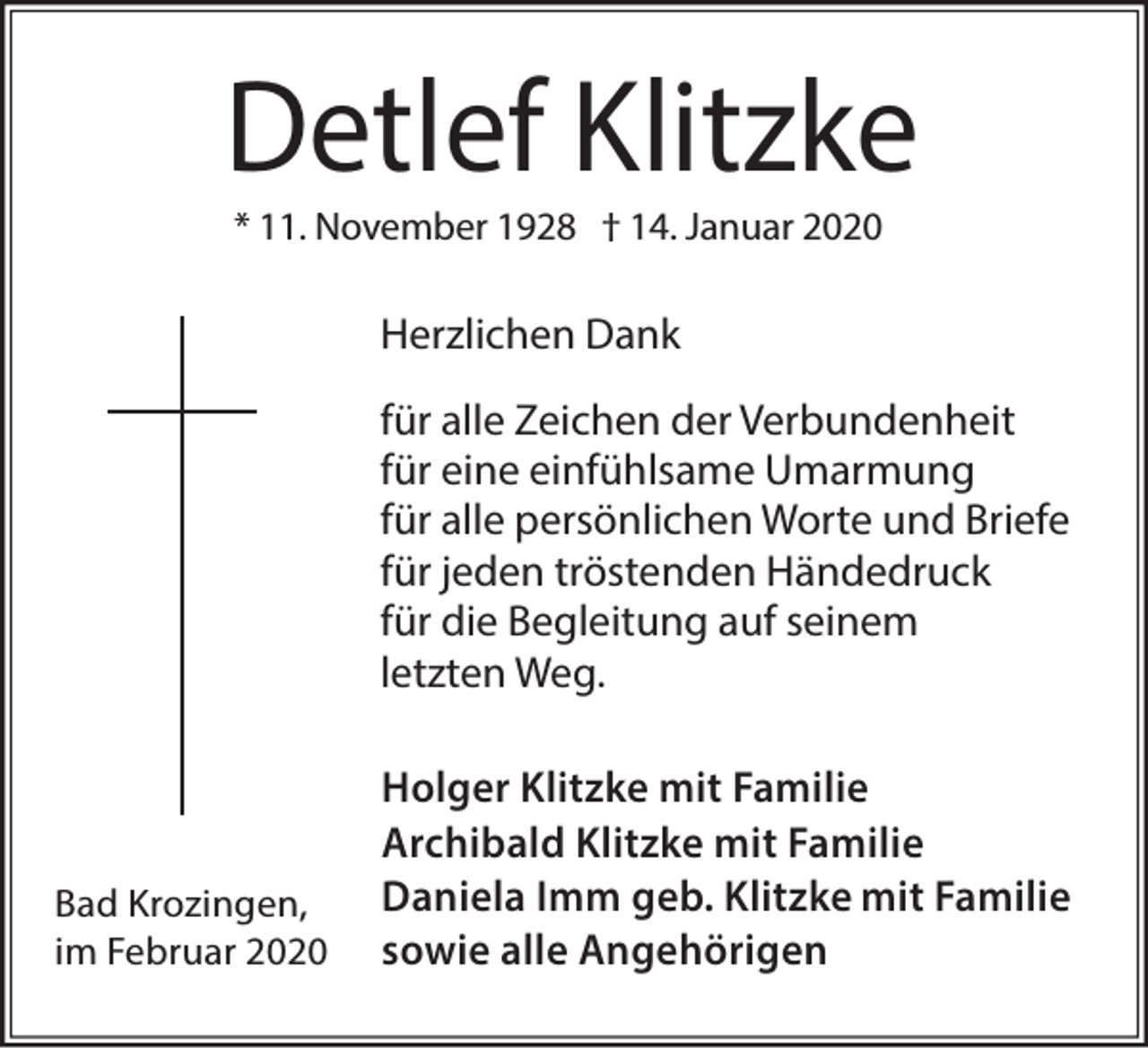 <p>Detlef Klitzke<br />* 11. November 1928 † 14. Januar 2020</p><p>Herzlichen Dank<br />für alle Zeichen der Verbundenheit<br />für eine einfühlsame Umarmung<br />für alle persönlichen Worte und Briefe<br />für jeden tröstenden Händedruck<br />für die Begleitung auf seinem<br />letzten Weg.</p><p>Bad Krozingen,<br />im Februar 2020</p><p>Holger Klitzke mit Familie<br />Archibald Klitzke mit Familie<br />Daniela Imm geb. Klitzke mit Familie<br />sowie alle Angehörigen</p>