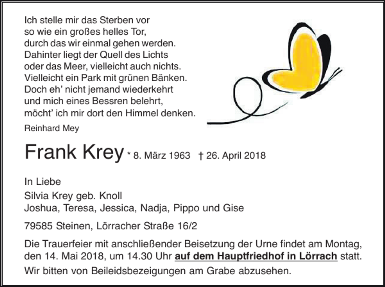 <p>Ich stelle mir das Sterben vor<br />so wie ein großes helles Tor,<br />durch das wir einmal gehen werden.<br />Dahinter liegt der Quell des Lichts<br />oder das Meer, vielleicht auch nichts.<br />Vielleicht ein Park mit grünen Bänken.<br />Doch eh’ nicht jemand wiederkehrt<br />und mich eines Bessren belehrt,<br />möcht’ ich mir dort den Himmel denken.<br />Reinhard Mey</p><p>Frank Krey * 8. März 1963</p><p>† 26. April 2018</p><p>In Liebe<br />Silvia Krey geb. Knoll<br />Joshua, Teresa, Jessica, Nadja, Pippo und Gise<br />79585 Steinen, Lörracher Straße 16/2<br />Die Trauerfeier mit anschließender Beisetzung der Urne findet am Montag,<br />den 14. Mai 2018, um 14.30 Uhr auf dem Hauptfriedhof in Lörrach statt.<br />Wir bitten von Beileidsbezeigungen am Grabe abzusehen.</p>