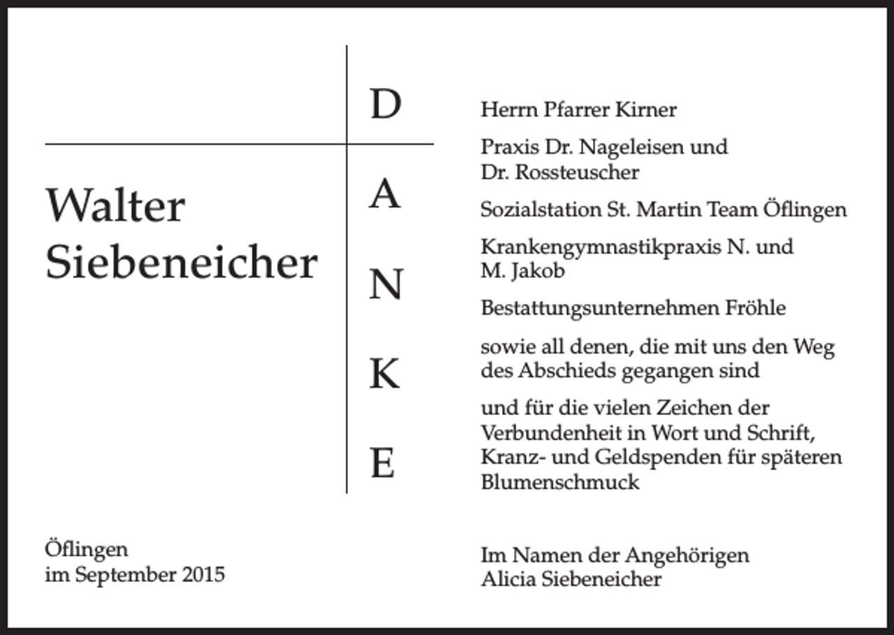 <p>D</p><p>Walter<br />Siebeneicher</p><p>A<br />N<br />K<br />E</p><p>Öflingen<br />im September 2015</p><p>Herrn Pfarrer Kirner<br />Praxis Dr. Nageleisen und<br />Dr. Rossteuscher<br />Sozialstation St. Martin Team Öflingen<br />Krankengymnastikpraxis N. und<br />M. Jakob<br />Bestattungsunternehmen Fröhle<br />sowie all denen, die mit uns den Weg<br />des Abschieds gegangen sind<br />und für die vielen Zeichen der<br />Verbundenheit in Wort und Schrift,<br />Kranz- und Geldspenden für späteren<br />Blumenschmuck<br />Im Namen der Angehörigen<br />Alicia Siebeneicher</p>