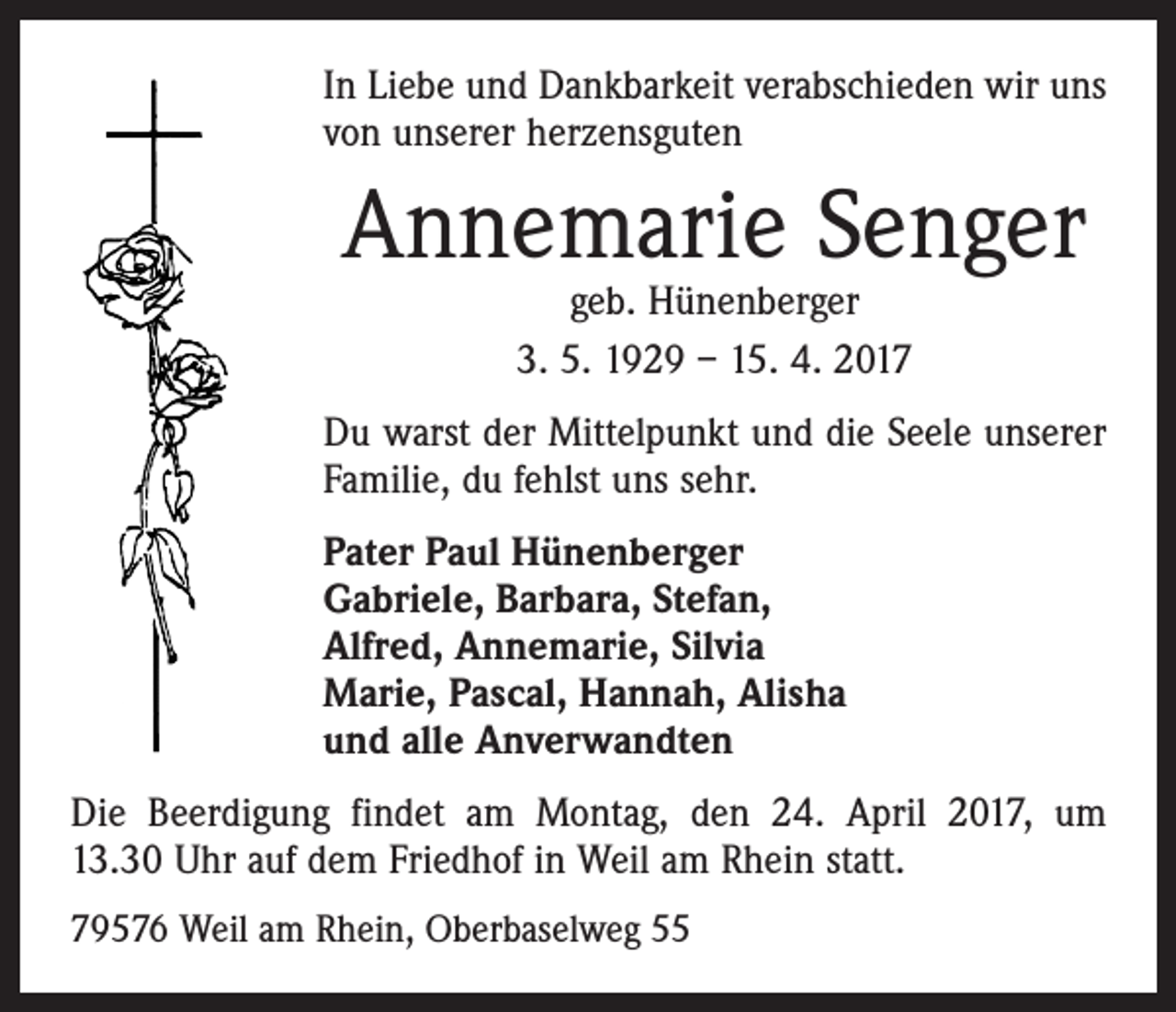 <p>In Liebe und Dankbarkeit verabschieden wir uns<br />von unserer herzensguten</p><p>Annemarie Senger<br />geb. Hünenberger<br />3. 5. 1929 – 15. 4. 2017</p><p>Du warst der Mittelpunkt und die Seele unserer<br />Familie, du fehlst uns sehr.<br />Pater Paul Hünenberger<br />Gabriele, Barbara, Stefan,<br />Alfred, Annemarie, Silvia<br />Marie, Pascal, Hannah, Alisha<br />und alle Anverwandten<br />Die Beerdigung findet am Montag, den 24. April 2017, um<br />13.30 Uhr auf dem Friedhof in Weil am Rhein statt.<br />79576 Weil am Rhein, Oberbaselweg 55</p>