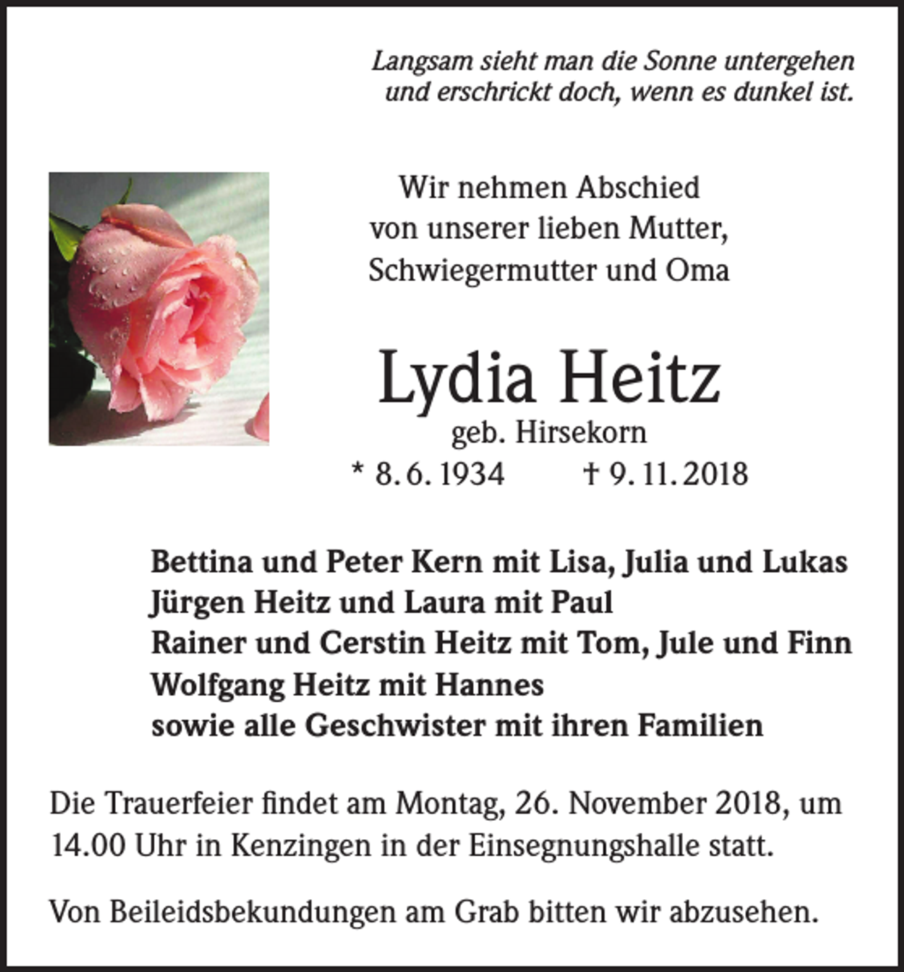 <p>Langsam sieht man die Sonne untergehen<br />und erschrickt doch, wenn es dunkel ist.</p><p>Wir nehmen Abschied<br />von unserer lieben Mutter,<br />Schwiegermutter und Oma</p><p>Lydia Heitz</p><p>geb. Hirsekorn<br />* 8. 6. 1934<br />† 9. 11. 2018<br />Bettina und Peter Kern mit Lisa, Julia und Lukas<br />Jürgen Heitz und Laura mit Paul<br />Rainer und Cerstin Heitz mit Tom, Jule und Finn<br />Wolfgang Heitz mit Hannes<br />sowie alle Geschwister mit ihren Familien<br />Die Trauerfeier findet am Montag, 26. November 2018, um<br />14.00 Uhr in Kenzingen in der Einsegnungshalle statt.<br />Von Beileidsbekundungen am Grab bitten wir abzusehen.</p>