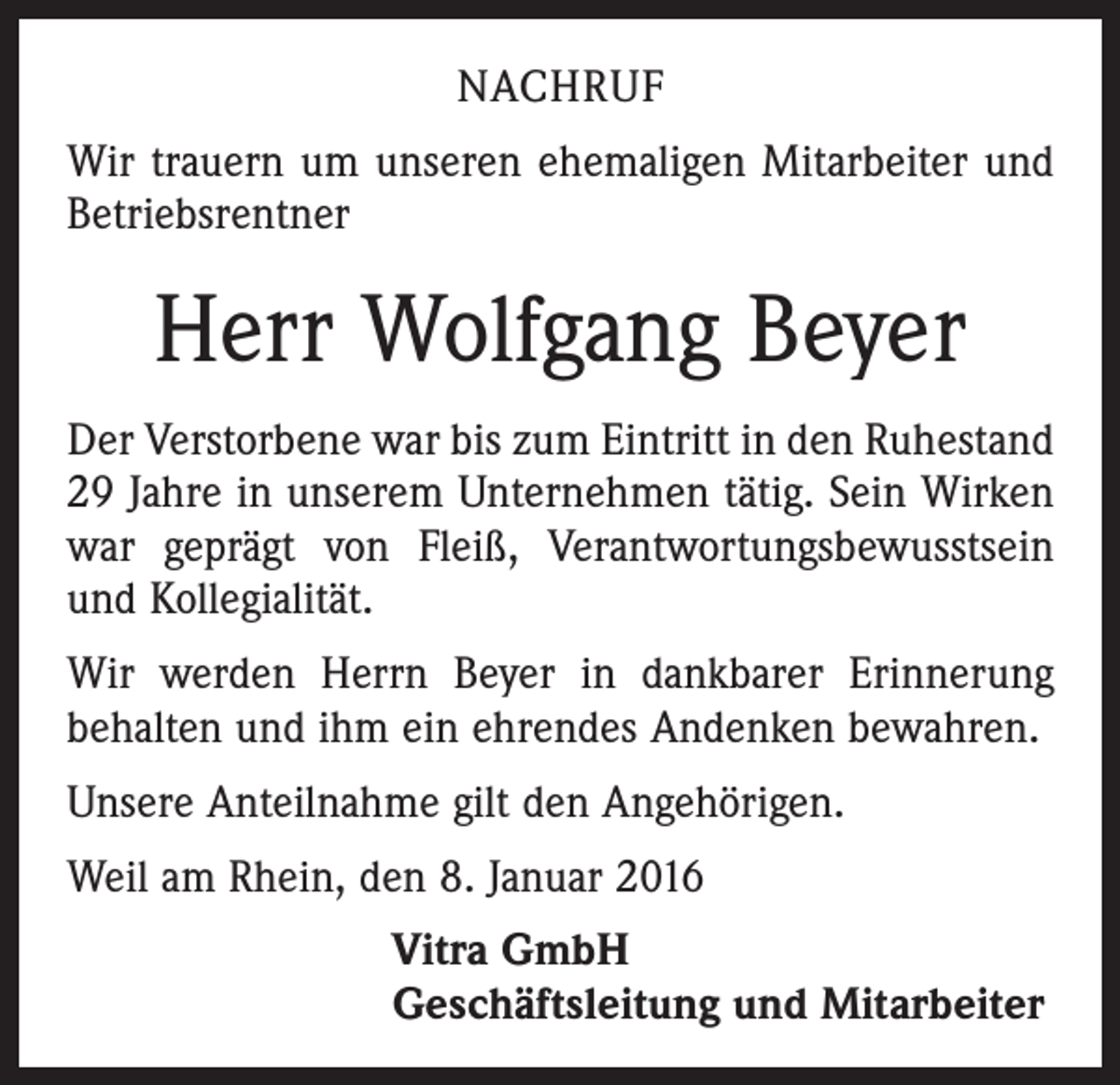 <p>NACHRUF<br />Wir trauern um unseren ehemaligen Mitarbeiter und<br />Betriebsrentner</p><p>Herr Wolfgang Beyer<br />Der Verstorbene war bis zum Eintritt in den Ruhestand<br />29 Jahre in unserem Unternehmen tätig. Sein Wirken<br />war geprägt von Fleiß, Verantwortungsbewusstsein<br />und Kollegialität.<br />Wir werden Herrn Beyer in dankbarer Erinnerung<br />behalten und ihm ein ehrendes Andenken bewahren.<br />Unsere Anteilnahme gilt den Angehörigen.<br />Weil am Rhein, den 8. Januar 2016<br />Vitra GmbH<br />Geschäftsleitung und Mitarbeiter</p>