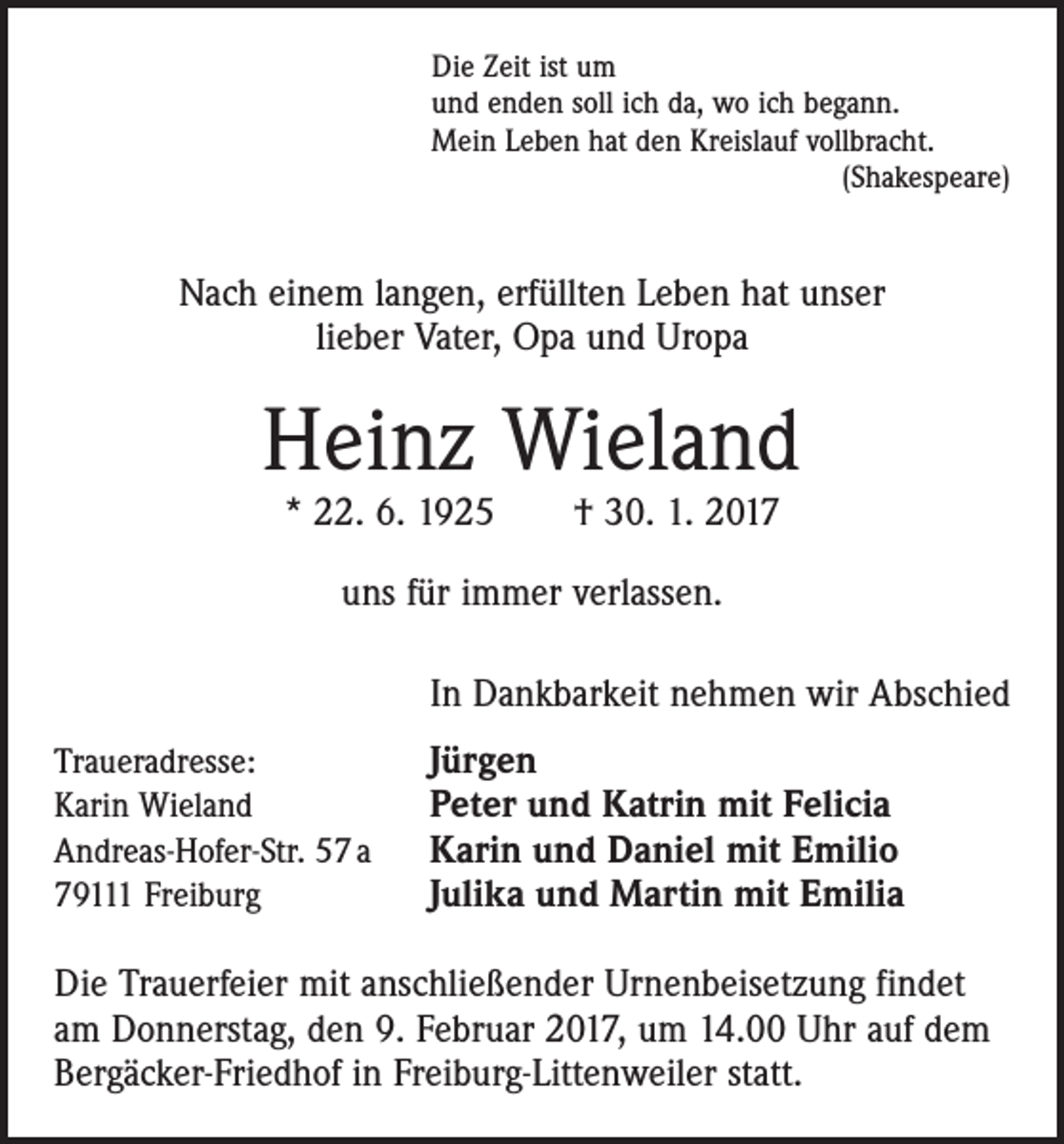 <p>Die Zeit ist um<br />und enden soll ich da, wo ich begann.<br />Mein Leben hat den Kreislauf vollbracht.</p><p>(Shakespeare)</p><p>Nach einem langen, erfüllten Leben hat unser<br />lieber Vater, Opa und Uropa</p><p>Heinz Wieland<br />* 22. 6. 1925 † 30. 1. 2017<br />uns für immer verlassen.<br />In Dankbarkeit nehmen wir Abschied<br />Traueradresse:<br />Karin Wieland<br />Andreas-Hofer-Str. 57 a<br />79111 Freiburg</p><p>Jürgen<br />Peter und Katrin mit Felicia<br />Karin und Daniel mit Emilio<br />Julika und Martin mit Emilia</p><p>Die Trauerfeier mit anschließender Urnenbeisetzung findet<br />am Donnerstag, den 9. Februar 2017, um 14.00 Uhr auf dem<br />Bergäcker-Friedhof in Freiburg-Littenweiler statt.</p>