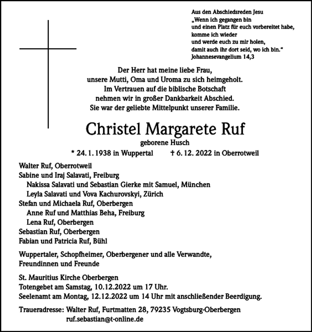 <p>Aus den Abschiedsreden Jesu<br />„Wenn ich gegangen bin<br />und einen Platz für euch vorbereitet habe,<br />komme ich wieder<br />und werde euch zu mir holen,<br />damit auch ihr dort seid, wo ich bin.“<br />Johannesevangelium 14,3</p><p>Der Herr hat meine liebe Frau,<br />unsere Mutti, Oma und Uroma zu sich heimgeholt.<br />Im Vertrauen auf die biblische Botschaft<br />nehmen wir in großer Dankbarkeit Abschied.<br />Sie war der geliebte Mittelpunkt unserer Familie.</p><p>Christel Margarete Ruf</p><p>geborene Husch<br />* 24. 1. 1938 in Wuppertal<br />† 6. 12. 2022 in Oberrotweil<br />Walter Ruf, Oberrotweil<br />Sabine und Iraj Salavati, Freiburg<br />Nakissa Salavati und Sebastian Gierke mit Samuel, München<br />Leyla Salavati und Vova Kachurovskyi, Zürich<br />Stefan und Michaela Ruf, Oberbergen<br />Anne Ruf und Matthias Beha, Freiburg<br />Lena Ruf, Oberbergen<br />Sebastian Ruf, Oberbergen<br />Fabian und Patricia Ruf, Bühl<br />Wuppertaler, Schopfheimer, Oberbergener und alle Verwandte,<br />Freundinnen und Freunde<br />St. Mauritius Kirche Oberbergen<br />Totengebet am Samstag, 10.12.2022 um 17 Uhr.<br />Seelenamt am Montag, 12.12.2022 um 14 Uhr mit anschließender Beerdigung.<br />Traueradresse: Walter Ruf, Furtmatten 28, 79235 Vogtsburg-Oberbergen<br />ruf.sebastian@t-online.de</p>