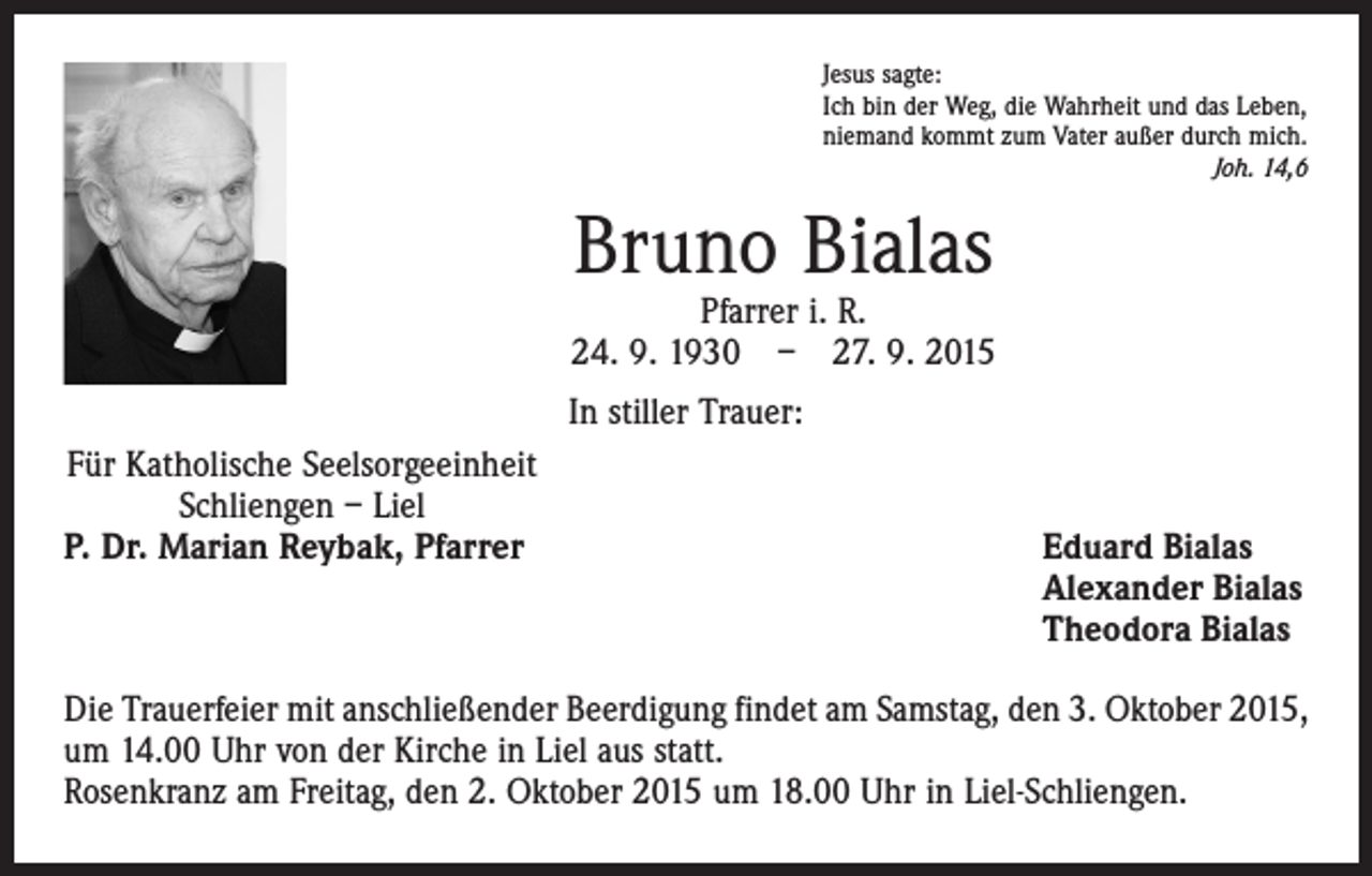 <p>Jesus sagte:<br />Ich bin der Weg, die Wahrheit und das Leben,<br />niemand kommt zum Vater außer durch mich.</p><p>Joh. 14,6</p><p>Bruno Bialas</p><p>Pfarrer i. R.<br />24. 9. 1930 – 27. 9. 2015<br />In stiller Trauer:<br />Für Katholische Seelsorgeeinheit<br />Schliengen – Liel<br />P. Dr. Marian Reybak, Pfarrer</p><p>Eduard Bialas<br />Alexander Bialas<br />Theodora Bialas</p><p>Die Trauerfeier mit anschließender Beerdigung findet am Samstag, den 3. Oktober 2015,<br />um 14.00 Uhr von der Kirche in Liel aus statt.<br />Rosenkranz am Freitag, den 2. Oktober 2015 um 18.00 Uhr in Liel-Schliengen.</p>