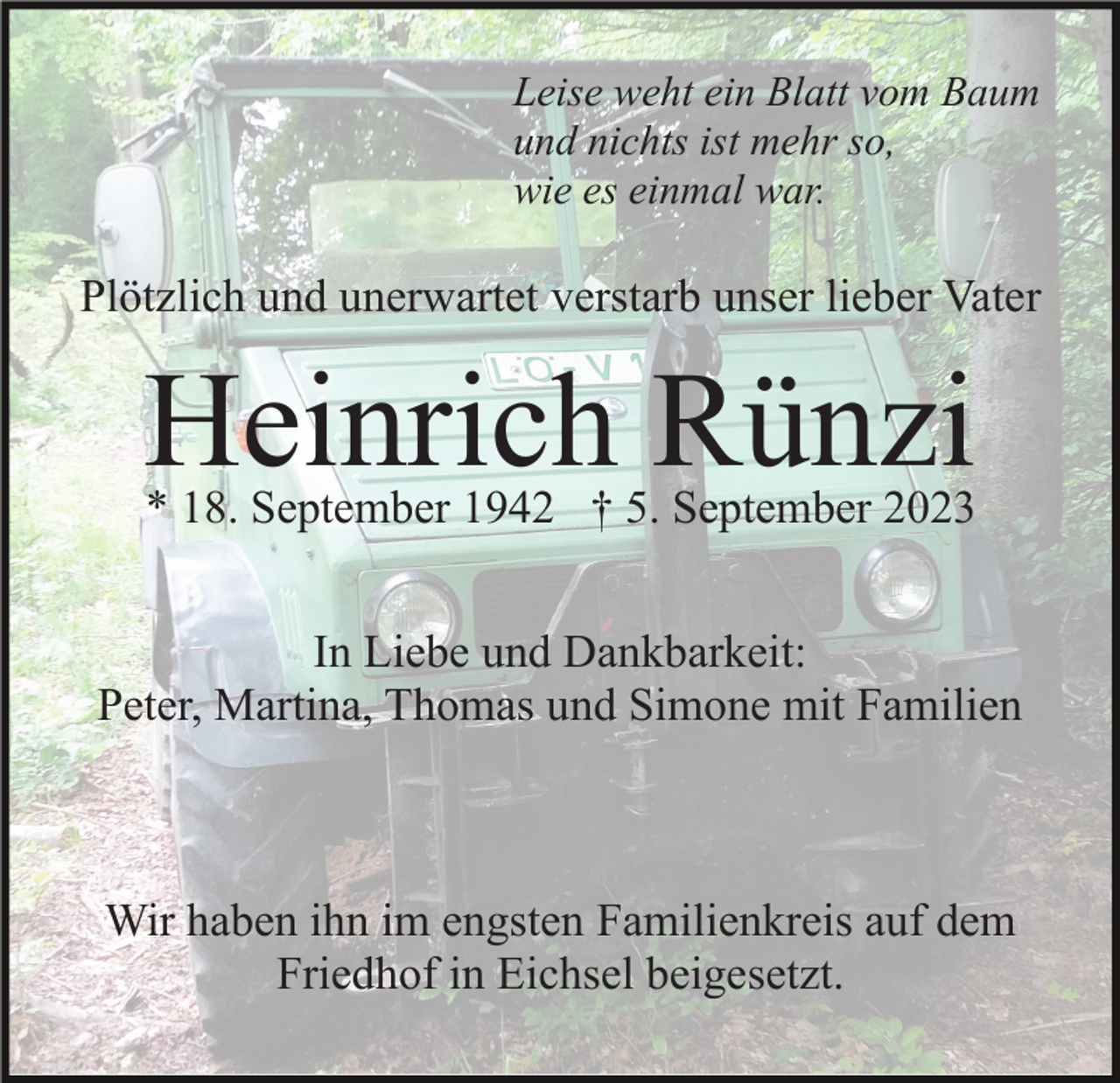 <p>Leise weht ein Blatt vom Baum<br />und nichts ist mehr so,<br />wie es einmal war.</p><p>Plötzlich und unerwartet verstarb unser lieber Vater</p><p>Heinrich Rünzi</p><p>* 18. September 1942 † 5. September 2023</p><p>In Liebe und Dankbarkeit:<br />Peter, Martina, Thomas und Simone mit Familien</p><p>Wir haben ihn im engsten Familienkreis auf dem<br />Friedhof in Eichsel beigesetzt.</p>