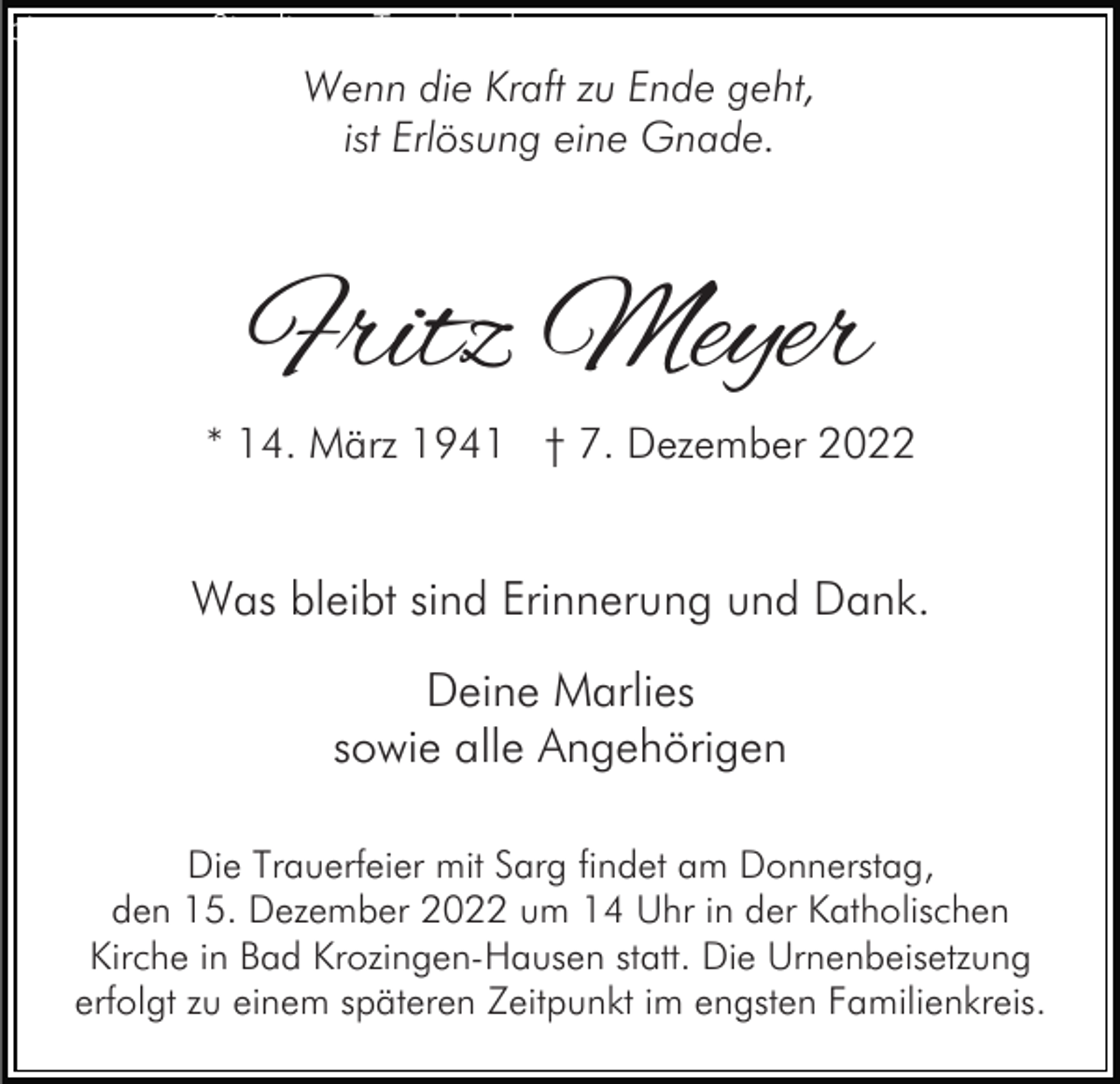 <p>bitte ersetzen Sie diesen Text durch<br />Ihren eigenen<br />Wenn die Kraft zu Ende geht,</p><p>ist Erlösung eine Gnade.</p><p>Fritz Meyer</p><p>* 14. März 1941 † 7. Dezember 2022</p><p>Was bleibt sind Erinnerung und Dank.<br />Deine Marlies<br />sowie alle Angehörigen<br />Die Trauerfeier mit Sarg findet am Donnerstag,<br />den 15. Dezember 2022 um 14 Uhr in der Katholischen<br />Kirche in Bad Krozingen-Hausen statt. Die Urnenbeisetzung<br />erfolgt zu einem späteren Zeitpunkt im engsten Familienkreis.</p>