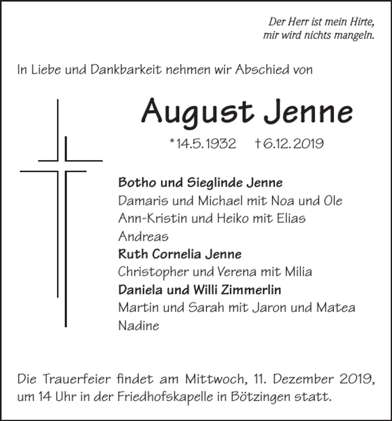 <p>Der Herr ist mein Hirte,<br />mir wird nichts mangeln.</p><p>In Liebe und Dankbarkeit nehmen wir Abschied von</p><p>August Jenne<br />* 14.5. 1932</p><p>† 6.12. 2019</p><p>Botho und Sieglinde Jenne<br />Damaris und Michael mit Noa und Ole<br />Ann-Kristin und Heiko mit Elias<br />Andreas<br />Ruth Cornelia Jenne<br />Christopher und Verena mit Milia<br />Daniela und Willi Zimmerlin<br />Martin und Sarah mit Jaron und Matea<br />Nadine<br />Die Trauerfeier findet am Mittwoch, 11. Dezember 2019,<br />um 14 Uhr in der Friedhofskapelle in Bötzingen statt.</p>