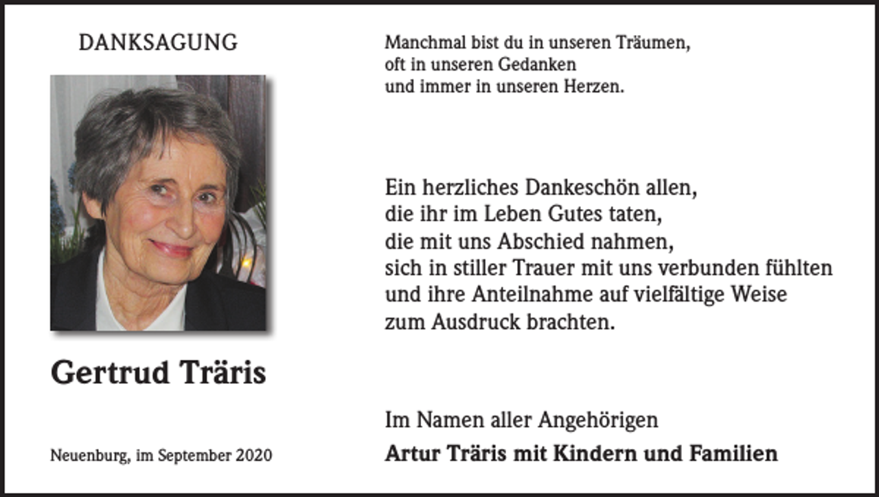 <p>DANKSAGUNG</p><p>Manchmal bist du in unseren Träumen,<br />oft in unseren Gedanken<br />und immer in unseren Herzen.</p><p>Ein herzliches Dankeschön allen,<br />die ihr im Leben Gutes taten,<br />die mit uns Abschied nahmen,<br />sich in stiller Trauer mit uns verbunden fühlten<br />und ihre Anteilnahme auf vielfältige Weise<br />zum Ausdruck brachten.</p><p>Gertrud Träris<br />Neuenburg, im September 2020</p><p>Im Namen aller Angehörigen<br />Artur Träris mit Kindern und Familien</p>