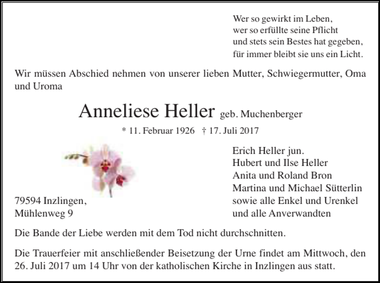<p>Wer so gewirkt im Leben,<br />wer so erfüllte seine Pflicht<br />und stets sein Bestes hat gegeben,<br />für immer bleibt sie uns ein Licht.</p><p>Wir müssen Abschied nehmen von unserer lieben Mutter, Schwiegermutter, Oma<br />und Uroma</p><p>Anneliese Heller geb. Muchenberger<br />* 11. Februar 1926 † 17. Juli 2019594 Inzlingen,<br />Mühlenweg 9</p><p>Erich Heller jun.<br />Hubert und Ilse Heller<br />Anita und Roland Bron<br />Martina und Michael Sütterlin<br />sowie alle Enkel und Urenkel<br />und alle Anverwandten</p><p>Die Bande der Liebe werden mit dem Tod nicht durchschnitten.<br />Die Trauerfeier mit anschließender Beisetzung der Urne findet am Mittwoch, den<br />26. Juli 2017 um 14 Uhr von der katholischen Kirche in Inzlingen aus statt.</p>