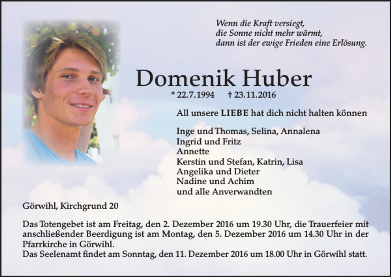<p>Wenn die Kraft versiegt,<br />die Sonne nicht mehr wärmt,<br />dann ist der ewige Frieden eine Erlösung.</p><p>Domenik Huber<br />* 22. 7. 1994</p><p>† 23. 11. 2016</p><p>All unsere LIEBE hat dich nicht halten können<br />Inge und Thomas, Selina, Annalena<br />Ingrid und Fritz<br />Annette<br />Kerstin und Stefan, Katrin, Lisa<br />Angelika und Dieter<br />Nadine und Achim<br />und alle Anverwandten<br />Görwihl, Kirchgrund 20<br />Das Totengebet ist am Freitag, den 2. Dezember 2016 um 19.30 Uhr, die Trauerfeier mit<br />anschließender Beerdigung ist am Montag, den 5. Dezember 2016 um 14.30 Uhr in der<br />Pfarrkirche in Görwihl.<br />Das Seelenamt findet am Sonntag, den 11. Dezember 2016 um 18.00 Uhr in Görwihl statt.</p>