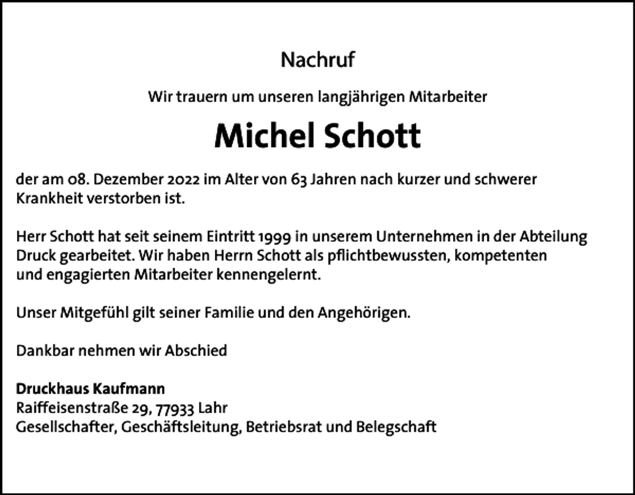 <p>Nachruf<br />Wir trauern um unseren langjährigen Mitarbeiter</p><p>Michel Schott<br />der am 08. Dezember 2022 im Alter von 63 Jahren nach kurzer und schwerer<br />Krankheit verstorben ist.<br />Herr Schott hat seit seinem Eintritt 1999 in unserem Unternehmen in der Abteilung<br />Druck gearbeitet. Wir haben Herrn Schott als pflichtbewussten, kompetenten<br />und engagierten Mitarbeiter kennengelernt.<br />Unser Mitgefühl gilt seiner Familie und den Angehörigen.<br />Dankbar nehmen wir Abschied<br />Druckhaus Kaufmann<br />Raiffeisenstraße 29, 77933 Lahr<br />Gesellschafter, Geschäftsleitung, Betriebsrat und Belegschaft</p>