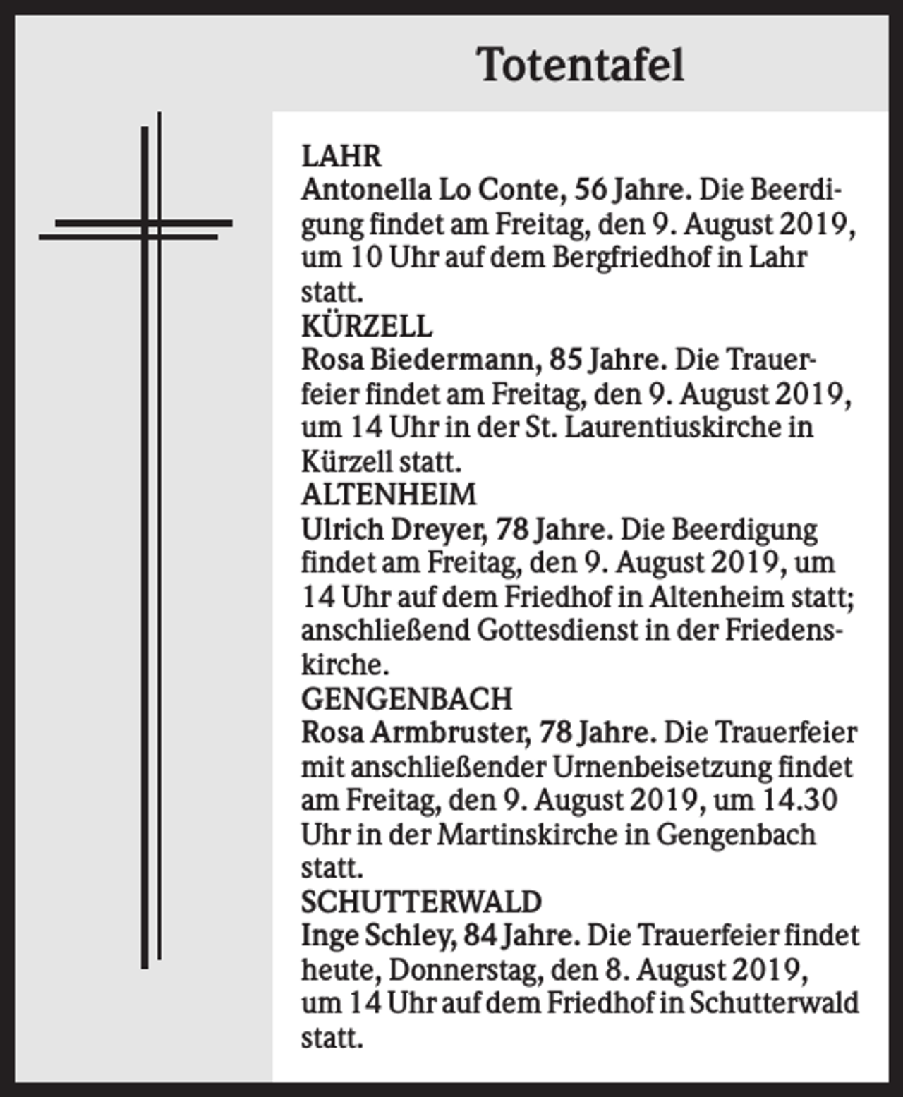 <p>Totentafel<br />LAHR<br />Antonella Lo Conte, 56 Jahre. Die Beerdigung findet am Freitag, den 9. August 2019,<br />um 10 Uhr auf dem Bergfriedhof in Lahr<br />statt.<br />KÜRZELL<br />Rosa Biedermann, 85 Jahre. Die Trauerfeier findet am Freitag, den 9. August 2019,<br />um 14 Uhr in der St. Laurentiuskirche in<br />Kürzell statt.<br />ALTENHEIM<br />Ulrich Dreyer, 78 Jahre. Die Beerdigung<br />findet am Freitag, den 9. August 2019, um<br />14 Uhr auf dem Friedhof in Altenheim statt;<br />anschließend Gottesdienst in der Friedenskirche.<br />GENGENBACH<br />Rosa Armbruster, 78 Jahre. Die Trauerfeier<br />mit anschließender Urnenbeisetzung findet<br />am Freitag, den 9. August 2019, um 14.30<br />Uhr in der Martinskirche in Gengenbach<br />statt.<br />SCHUTTERWALD<br />Inge Schley, 84 Jahre. Die Trauerfeier findet<br />heute, Donnerstag, den 8. August 2019,<br />um 14 Uhr auf dem Friedhof in Schutterwald<br />statt.</p>