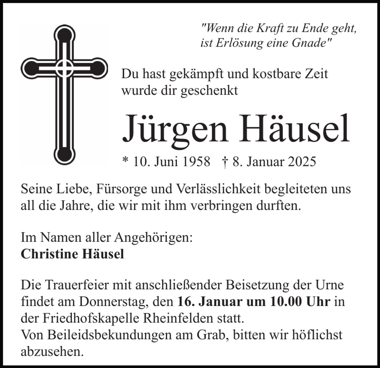 <p>"Wenn die Kraft zu Ende geht,<br />ist Erlösung eine Gnade"</p><p>Du hast gekämpft und kostbare Zeit<br />wurde dir geschenkt</p><p>Jürgen Häusel<br />* 10. Juni 1958 † 8. Januar 2025<br />Seine Liebe, Fürsorge und Verlässlichkeit begleiteten uns<br />all die Jahre, die wir mit ihm verbringen durften.<br />Im Namen aller Angehörigen:<br />Christine Häusel<br />Die Trauerfeier mit anschließender Beisetzung der Urne<br />findet am Donnerstag, den 16. Januar um 10.00 Uhr in<br />der Friedhofskapelle Rheinfelden statt.<br />Von Beileidsbekundungen am Grab, bitten wir höflichst<br />abzusehen.</p>