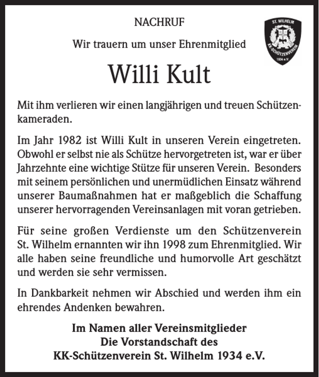 <p>NACHRUF<br />Wir trauern um unser Ehrenmitglied</p><p>Willi Kult<br />Mit ihm verlieren wir einen langjährigen und treuen Schützenkameraden.<br />Im Jahr 1982 ist Willi Kult in unseren Verein eingetreten.<br />Obwohl er selbst nie als Schütze hervorgetreten ist, war er über<br />Jahrzehnte eine wichtige Stütze für unseren Verein. Besonders<br />mit seinem persönlichen und unermüdlichen Einsatz während<br />unserer Baumaßnahmen hat er maßgeblich die Schaffung<br />unserer hervorragenden Vereinsanlagen mit voran getrieben.<br />Für seine großen Verdienste um den Schützenverein<br />St. Wilhelm ernannten wir ihn 1998 zum Ehrenmitglied. Wir<br />alle haben seine freundliche und humorvolle Art geschätzt<br />und werden sie sehr vermissen.<br />In Dankbarkeit nehmen wir Abschied und werden ihm ein<br />ehrendes Andenken bewahren.<br />Im Namen aller Vereinsmitglieder<br />Die Vorstandschaft des<br />KK-Schützenverein St. Wilhelm 1934 e.V.</p>