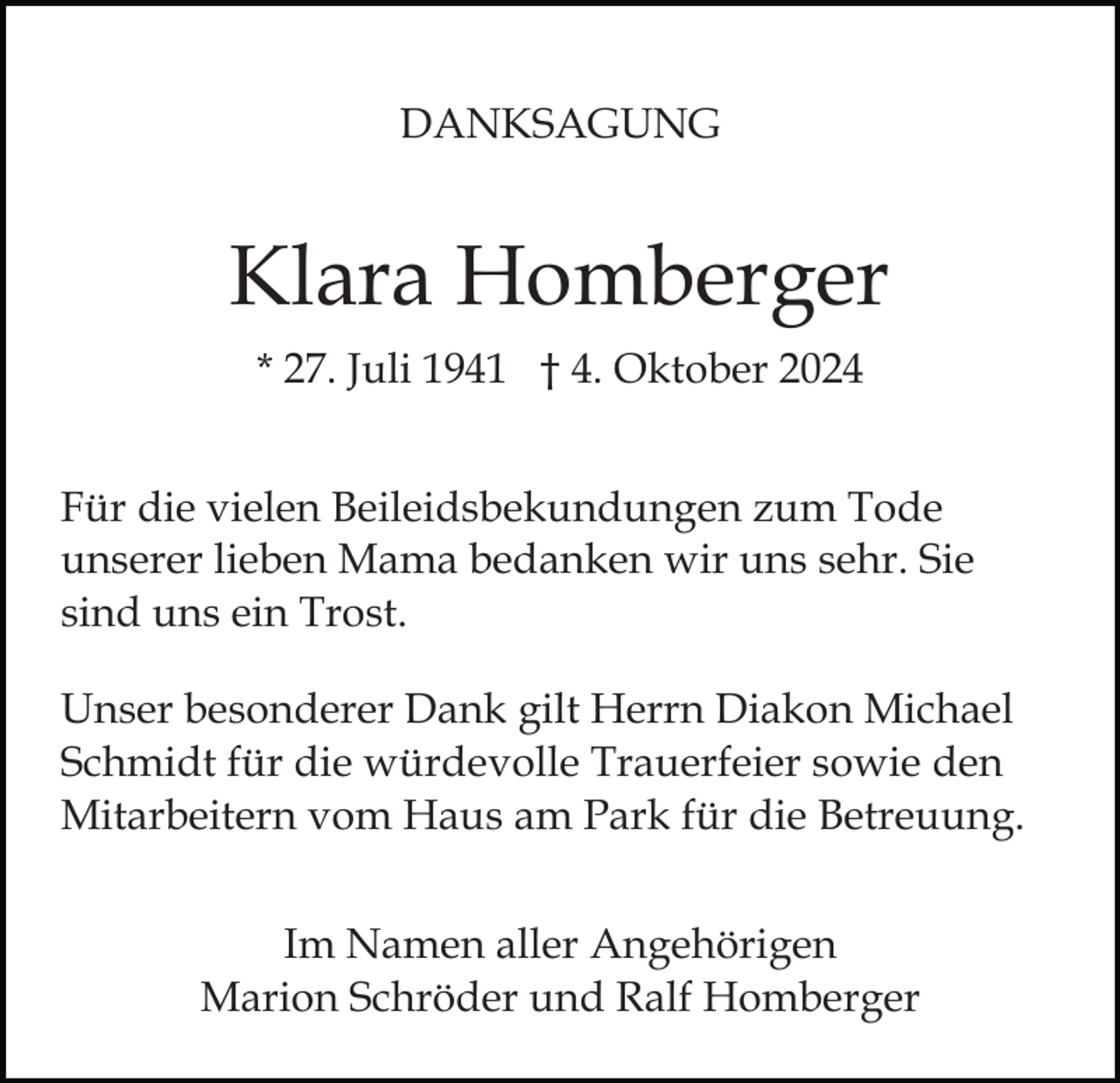 <p>DANKSAGUNG</p><p>Klara Homberger<br />* 27. Juli 1941 † 4. Oktober 2024<br />Für die vielen Beileidsbekundungen zum Tode<br />unserer lieben Mama bedanken wir uns sehr. Sie<br />sind uns ein Trost.<br />Unser besonderer Dank gilt Herrn Diakon Michael<br />Schmidt für die würdevolle Trauerfeier sowie den<br />Mitarbeitern vom Haus am Park für die Betreuung.<br />Im Namen aller Angehörigen<br />Marion Schröder und Ralf Homberger</p>
