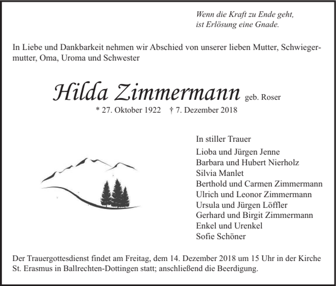 <p>Wenn die Kraft zu Ende geht,<br />ist Erlösung eine Gnade.</p><p>In Liebe und Dankbarkeit nehmen wir Abschied von unserer lieben Mutter, Schwiegermutter, Oma, Uroma und Schwester</p><p>Hilda Zimmermann<br />* 27. Oktober 1922</p><p>geb. Roser</p><p>† 7. Dezember 2018</p><p>In stiller Trauer<br />Lioba und Jürgen Jenne<br />Barbara und Hubert Nierholz<br />Silvia Manlet<br />Berthold und Carmen Zimmermann<br />Ulrich und Leonor Zimmermann<br />Ursula und Jürgen Löffler<br />Gerhard und Birgit Zimmermann<br />Enkel und Urenkel<br />Sofie Schöner<br />Der Trauergottesdienst findet am Freitag, dem 14. Dezember 2018 um 15 Uhr in der Kirche<br />St. Erasmus in Ballrechten-Dottingen statt; anschließend die Beerdigung.</p>