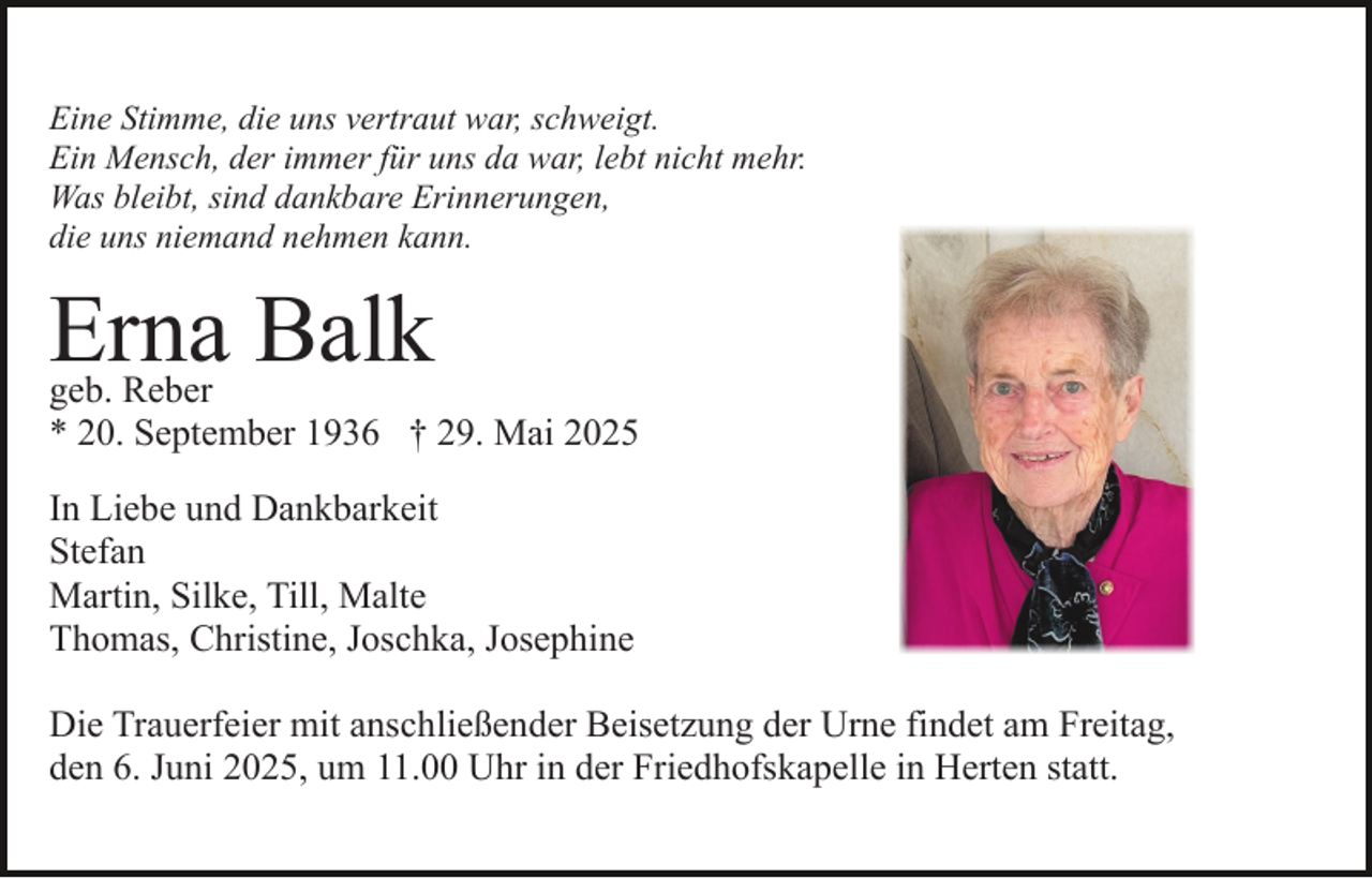 <p>Eine Stimme, die uns vertraut war, schweigt.<br />Ein Mensch, der immer für uns da war, lebt nicht mehr.<br />Was bleibt, sind dankbare Erinnerungen,<br />die uns niemand nehmen kann.</p><p>Erna Balk</p><p>geb. Reber<br />* 20. September 1936 † 29. Mai 2025<br />In Liebe und Dankbarkeit<br />Stefan<br />Martin, Silke, Till, Malte<br />Thomas, Christine, Joschka, Josephine<br />Die Trauerfeier mit anschließender Beisetzung der Urne findet am Freitag,<br />den 6. Juni 2025, um 11.00 Uhr in der Friedhofskapelle in Herten statt.</p>