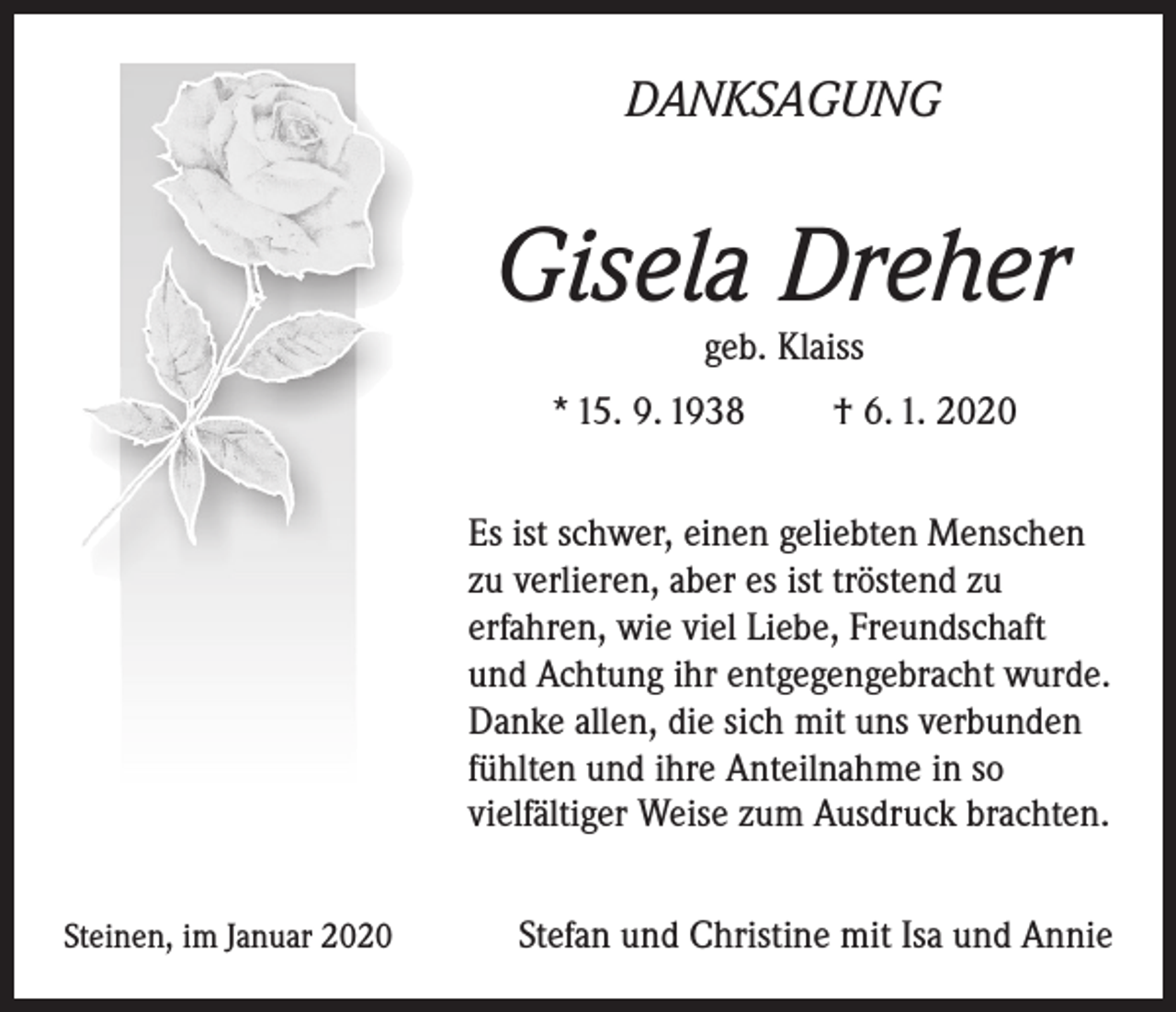 <p>DANKSAGUNG</p><p>Gisela Dreher<br />geb. Klaiss<br />* 15. 9. 1938</p><p>† 6. 1. 2020</p><p>Es ist schwer, einen geliebten Menschen<br />zu verlieren, aber es ist tröstend zu<br />erfahren, wie viel Liebe, Freundschaft<br />und Achtung ihr entgegengebracht wurde.<br />Danke allen, die sich mit uns verbunden<br />fühlten und ihre Anteil­nahme in so<br />vielfältiger Weise zum Ausdruck brachten.<br />Steinen, im Januar 2020</p><p>Stefan und Christine mit Isa und Annie</p>