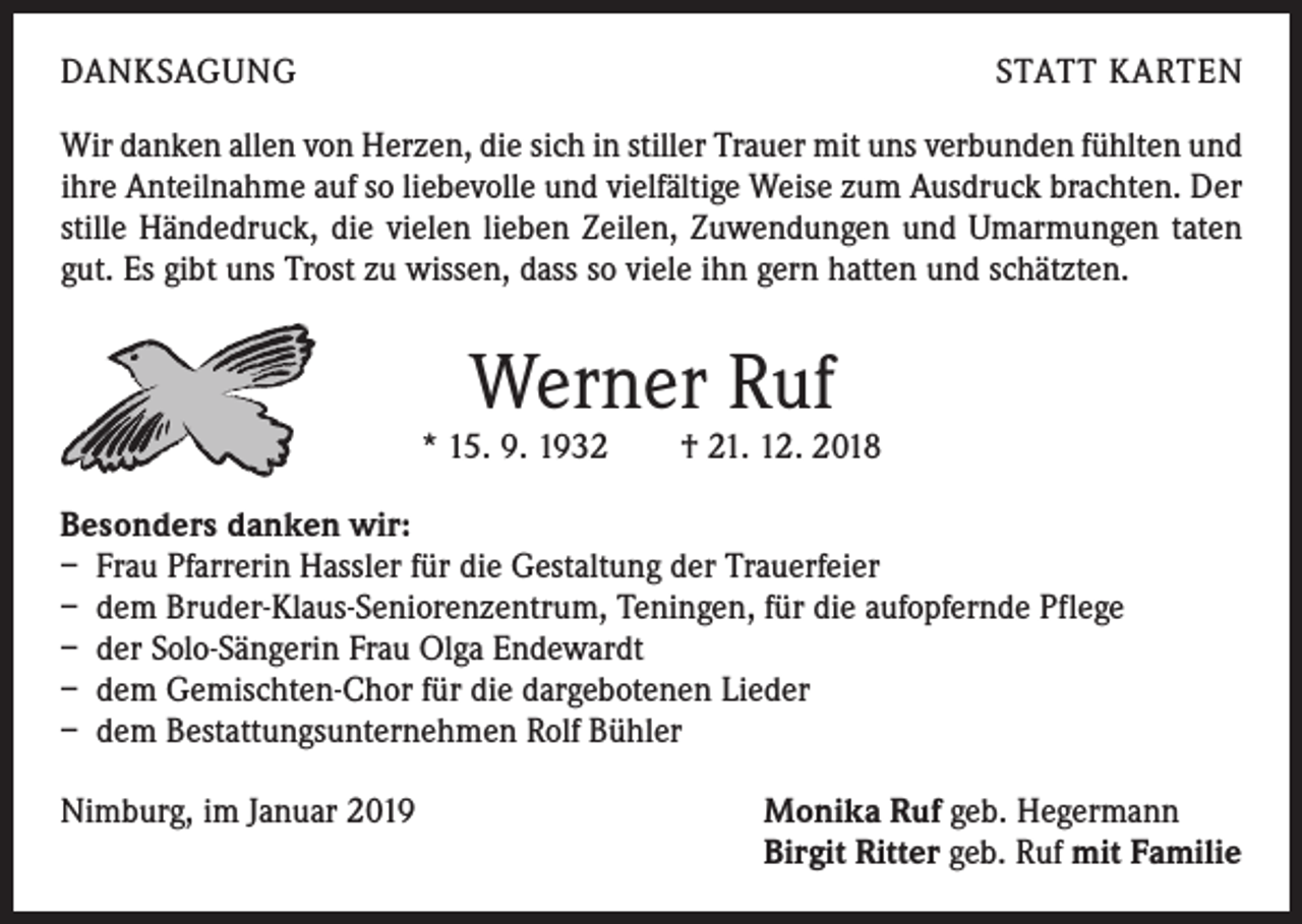 <p>DANKSAGUNG</p><p>STATT KARTEN</p><p>Wir danken allen von Herzen, die sich in stiller Trauer mit uns verbunden fühlten und<br />ihre Anteilnahme auf so liebevolle und vielfältige Weise zum Ausdruck brachten. Der<br />stille Händedruck, die vielen lieben Zeilen, Zuwendungen und Umarmungen taten<br />gut. Es gibt uns Trost zu wissen, dass so viele ihn gern hatten und schätzten.</p><p>Werner Ruf</p><p>* 15. 9. 1932 † 21. 12. 2018<br />Besonders danken wir:<br />– Frau Pfarrerin Hassler für die Gestaltung der Trauerfeier<br />– dem Bruder-Klaus-Seniorenzentrum, Teningen, für die aufopfernde Pflege<br />– der Solo-Sängerin Frau Olga Endewardt<br />– dem Gemischten-Chor für die dargebotenen Lieder<br />– dem Bestattungsunternehmen Rolf Bühler<br />Nimburg, im Januar 2019 Monika Ruf geb. Hegermann<br />Birgit Ritter geb. Ruf mit Familie</p>
