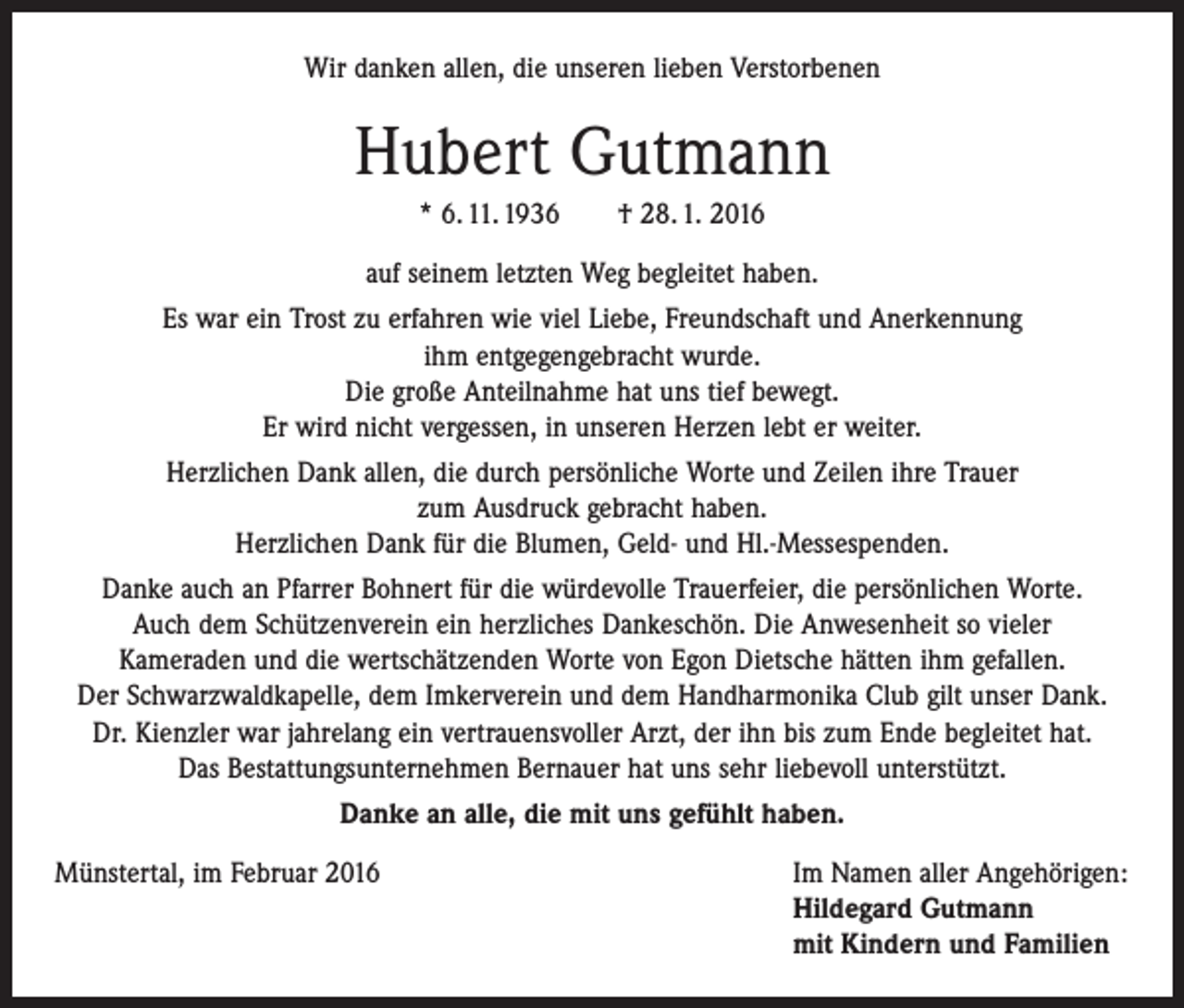 <p>Wir danken allen, die unseren lieben Verstorbenen</p><p>Hubert Gutmann<br />* 6. 11. 1936 † 28. 1. 2016<br />auf seinem letzten Weg begleitet haben.<br />Es war ein Trost zu erfahren wie viel Liebe, Freundschaft und Anerkennung<br />ihm entgegengebracht wurde.<br />Die große Anteilnahme hat uns tief bewegt.<br />Er wird nicht vergessen, in unseren Herzen lebt er weiter.<br />Herzlichen Dank allen, die durch persönliche Worte und Zeilen ihre Trauer<br />zum Ausdruck gebracht haben.<br />Herzlichen Dank für die Blumen, Geld- und Hl.-Messespenden.<br />Danke auch an Pfarrer Bohnert für die würdevolle Trauerfeier, die persönlichen Worte.<br />Auch dem Schützenverein ein herzliches Dankeschön. Die Anwesenheit so vieler<br />Kameraden und die wertschätzenden Worte von Egon Dietsche hätten ihm gefallen.<br />Der Schwarzwaldkapelle, dem Imkerverein und dem Handharmonika Club gilt unser Dank.<br />Dr. Kienzler war jahrelang ein vertrauensvoller Arzt, der ihn bis zum Ende begleitet hat.<br />Das Bestattungsunternehmen Bernauer hat uns sehr liebevoll unterstützt.<br />Danke an alle, die mit uns gefühlt haben.<br />Münstertal, im Februar 2016 Im Namen aller Angehörigen:<br />Hildegard Gutmann<br />mit Kindern und Familien</p>