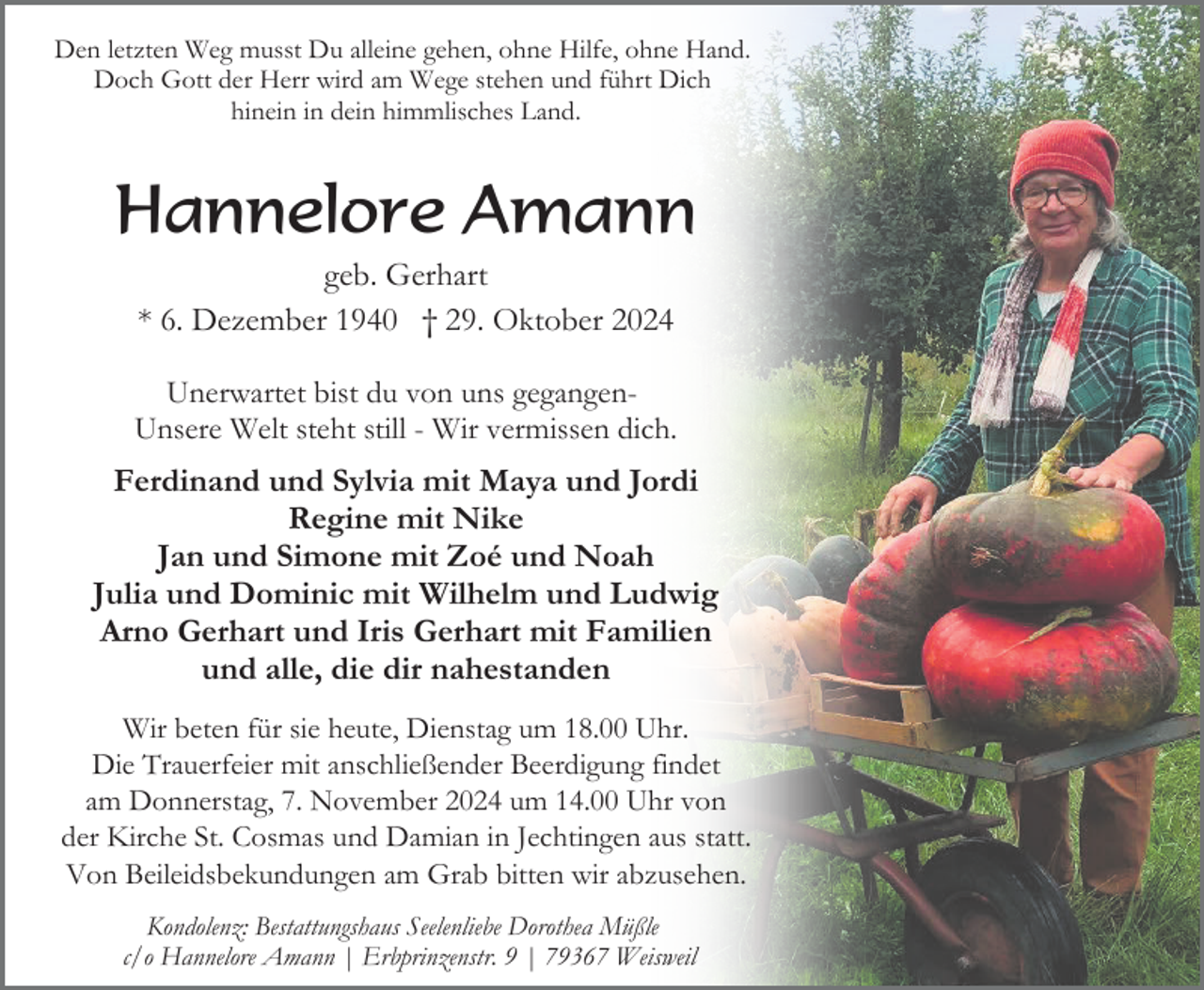 <p>Den letzten Weg musst Du alleine gehen, ohne Hilfe, ohne Hand.<br />Doch Gott der Herr wird am Wege stehen und führt Dich<br />hinein in dein himmlisches Land.</p><p>Hannelore Amann<br />geb. Gerhart<br />* 6. Dezember 1940 † 29. Oktober 2024<br />Unerwartet bist du von uns gegangenUnsere Welt steht still - Wir vermissen dich.</p><p>Ferdinand und Sylvia mit Maya und Jordi<br />Regine mit Nike<br />Jan und Simone mit Zoé und Noah<br />Julia und Dominic mit Wilhelm und Ludwig<br />Arno Gerhart und Iris Gerhart mit Familien<br />und alle, die dir nahestanden<br />Wir beten für sie heute, Dienstag um 18.00 Uhr.<br />Die Trauerfeier mit anschließender Beerdigung findet<br />am Donnerstag, 7. November 2024 um 14.00 Uhr von<br />der Kirche St. Cosmas und Damian in Jechtingen aus statt.<br />Von Beileidsbekundungen am Grab bitten wir abzusehen.<br />Kondolenz: Bestattungshaus Seelenliebe Dorothea Müßle<br />c/o Hannelore Amann | Erbprinzenstr. 9 | 79367 Weisweil</p>