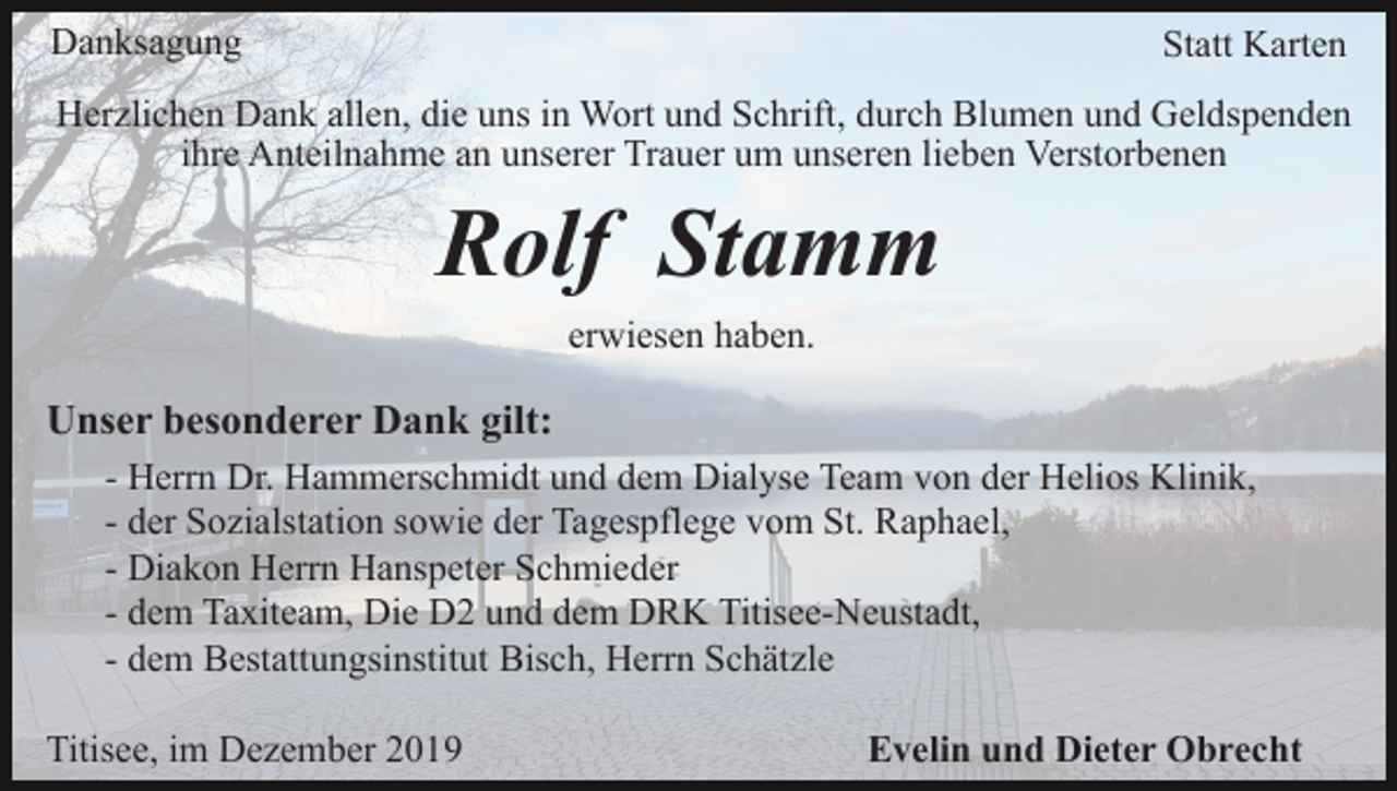 <p>Danksagung</p><p>Statt Karten</p><p>Herzlichen Dank allen, die uns in Wort und Schrift, durch Blumen und Geldspenden<br />ihre Anteilnahme an unserer Trauer um unseren lieben Verstorbenen</p><p>Rolf Stamm<br />erwiesen haben.</p><p>Unser besonderer Dank gilt:<br />- Herrn Dr. Hammerschmidt und dem Dialyse Team von der Helios Klinik,<br />- der Sozialstation sowie der Tagespflege vom St. Raphael,<br />- Diakon Herrn Hanspeter Schmieder<br />- dem Taxiteam, Die D2 und dem DRK Titisee-Neustadt,<br />- dem Bestattungsinstitut Bisch, Herrn Schätzle<br />Titisee, im Dezember 2019</p><p>Evelin und Dieter Obrecht</p>