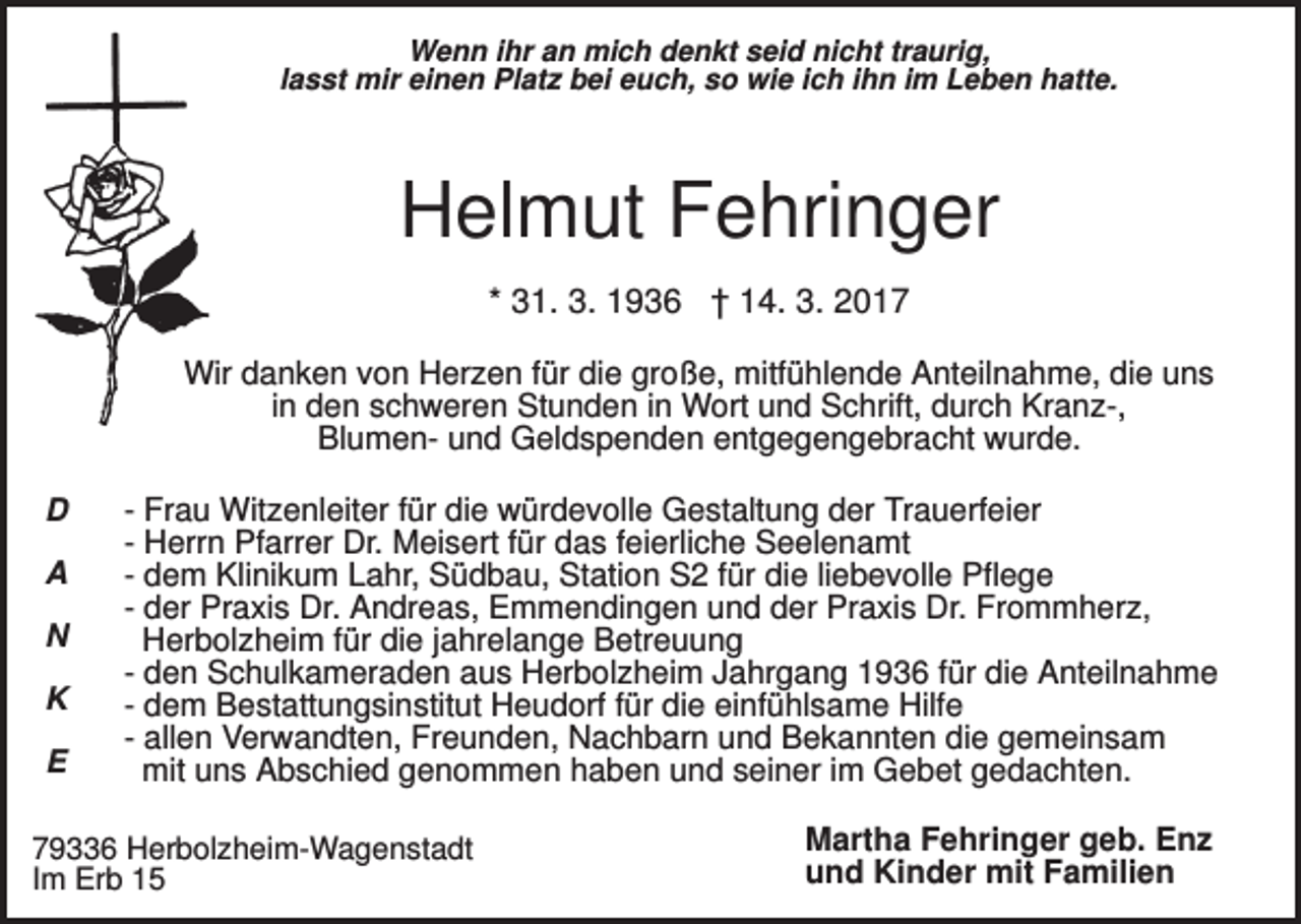 <p>Wenn ihr an mich denkt seid nicht traurig,<br />lasst mir einen Platz bei euch, so wie ich ihn im Leben hatte.</p><p>Helmut Fehringer<br />* 31. 3. 1936 † 14. 3. 2017<br />Wir danken von Herzen für die große, mitfühlende Anteilnahme, die uns<br />in den schweren Stunden in Wort und Schrift, durch Kranz-,<br />Blumen- und Geldspenden entgegengebracht wurde.<br />D<br />A<br />N<br />K<br />E</p><p>- Frau Witzenleiter für die würdevolle Gestaltung der Trauerfeier<br />- Herrn Pfarrer Dr. Meisert für das feierliche Seelenamt<br />- dem Klinikum Lahr, Südbau, Station S2 für die liebevolle Pflege<br />- der Praxis Dr. Andreas, Emmendingen und der Praxis Dr. Frommherz,<br />Herbolzheim für die jahrelange Betreuung<br />- den Schulkameraden aus Herbolzheim Jahrgang 1936 für die Anteilnahme<br />- dem Bestattungsinstitut Heudorf für die einfühlsame Hilfe<br />- allen Verwandten, Freunden, Nachbarn und Bekannten die gemeinsam<br />mit uns Abschied genommen haben und seiner im Gebet gedachten.</p><p>79336 Herbolzheim-Wagenstadt<br />Im Erb 15</p><p>Martha Fehringer geb. Enz<br />und Kinder mit Familien</p>