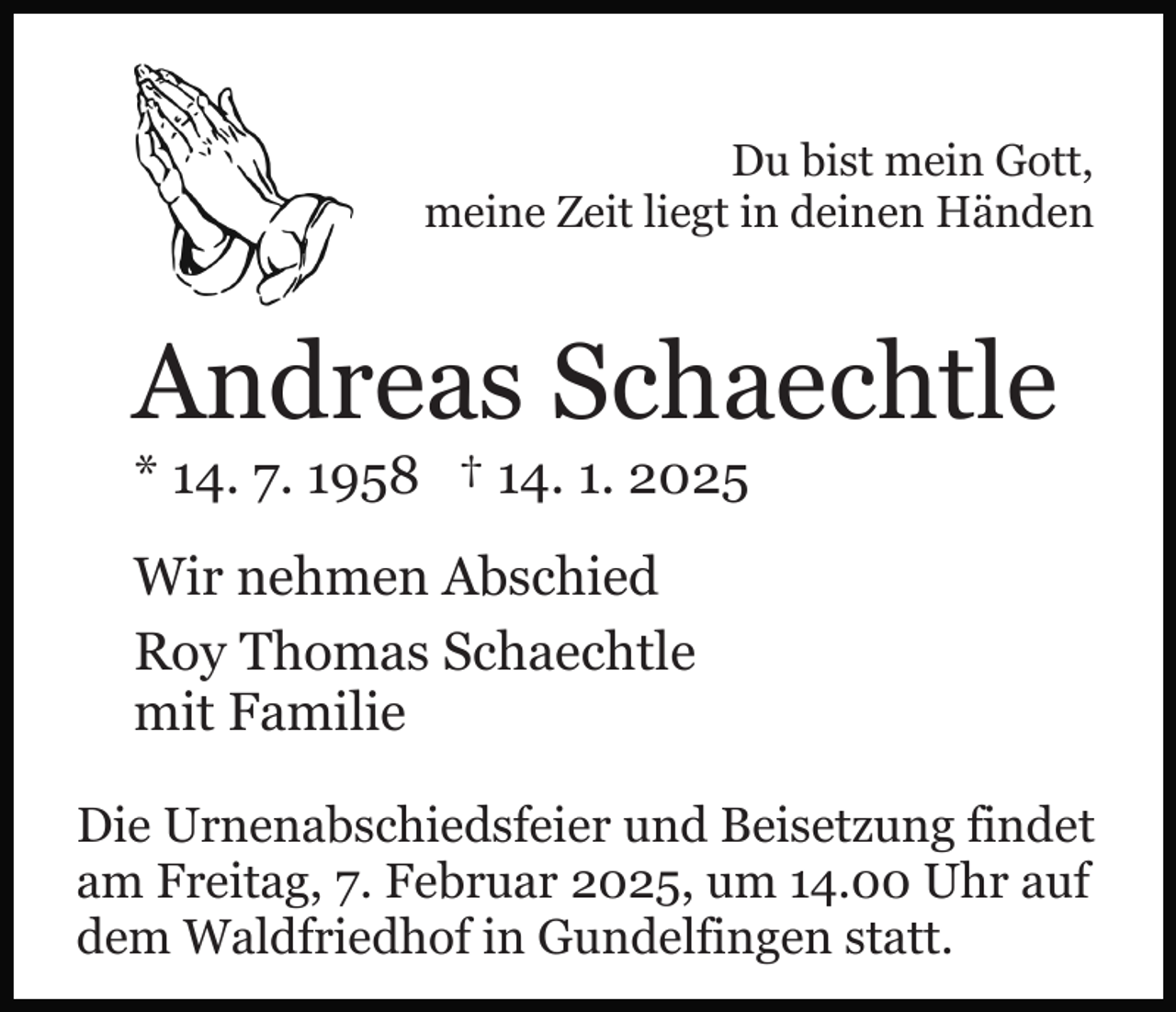 <p>Du bist mein Gott,<br />meine Zeit liegt in deinen Händen</p><p>Andreas Schaechtle<br />* 14. 7. 1958 † 14. 1. 2025<br />Wir nehmen Abschied<br />Roy Thomas Schaechtle<br />mit Familie<br />Die Urnenabschiedsfeier und Beisetzung findet<br />am Freitag, 7. Februar 2025, um 14.00 Uhr auf<br />dem Waldfriedhof in Gundelfingen statt.</p>