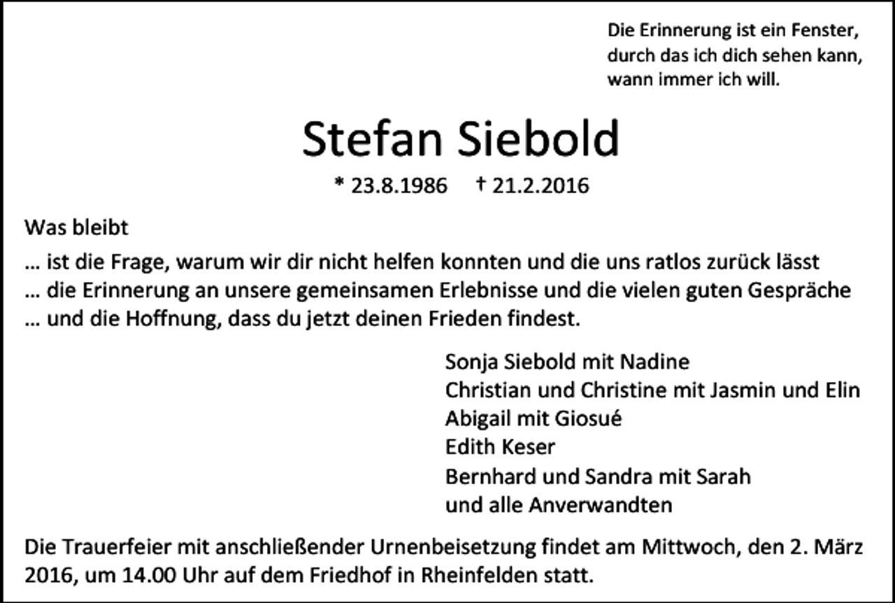 <p>Die Erinnerung ist ein Fenster,<br />durch das ich dich sehen kann,<br />wann immer ich will.</p><p>Stefan Siebold<br />* 23.8.1986</p><p>† 21.2.2016</p><p>Was bleibt<br />… ist die Frage, warum wir dir nicht helfen konnten und die uns ratlos zurück lässt<br />… die Erinnerung an unsere gemeinsamen Erlebnisse und die vielen guten Gespräche<br />… und die Hoffnung, dass du jetzt deinen Frieden findest.<br />Sonja Siebold mit Nadine<br />Christian und Christine mit Jasmin und Elin<br />Abigail mit Giosué<br />Edith Keser<br />Bernhard und Sandra mit Sarah<br />und alle Anverwandten<br />Die Trauerfeier mit anschließender Urnenbeisetzung findet am Mittwoch, den 2. März<br />2016, um 14.00 Uhr auf dem Friedhof in Rheinfelden statt.</p>