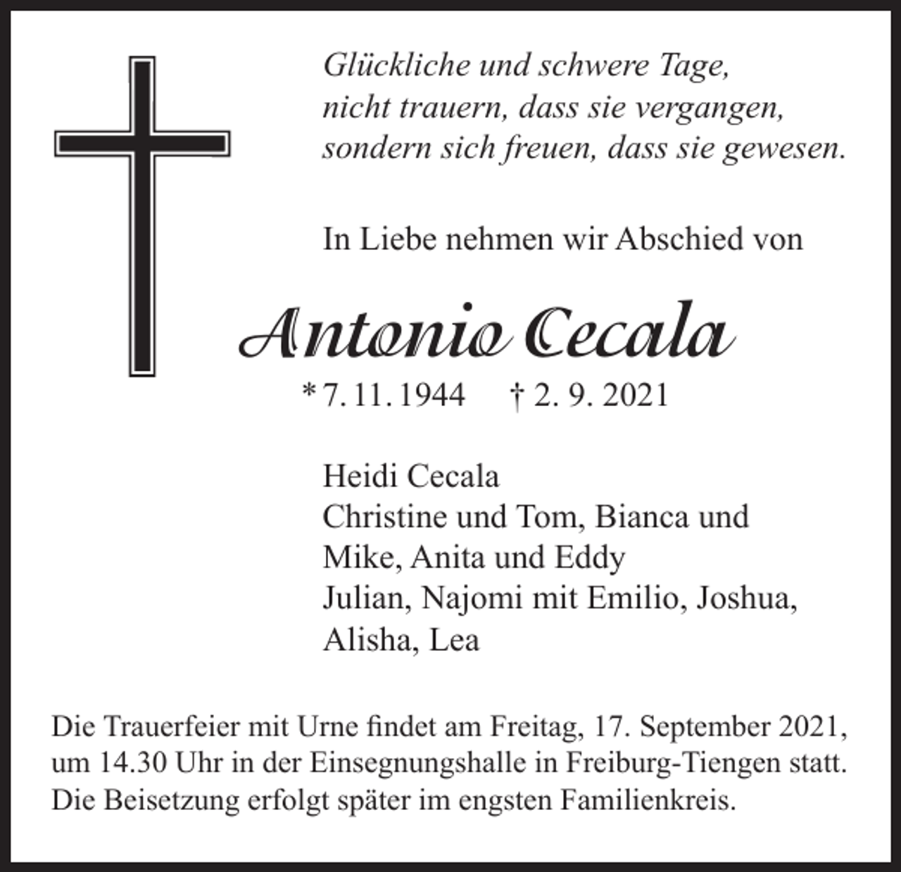 <p>Glückliche und schwere Tage,<br />nicht trauern, dass sie vergangen,<br />sondern sich freuen, dass sie gewesen.<br />In Liebe nehmen wir Abschied von</p><p>Antonio Cecala<br />* 7. 11. 1944</p><p>† 2. 9. 2021</p><p>Heidi Cecala<br />Christine und Tom, Bianca und<br />Mike, Anita und Eddy<br />Julian, Najomi mit Emilio, Joshua,<br />Alisha, Lea<br />Die Trauerfeier mit Urne findet am Freitag, 17. September 2021,<br />um 14.30 Uhr in der Einsegnungshalle in Freiburg-Tiengen statt.<br />Die Beisetzung erfolgt später im engsten Familienkreis.</p>