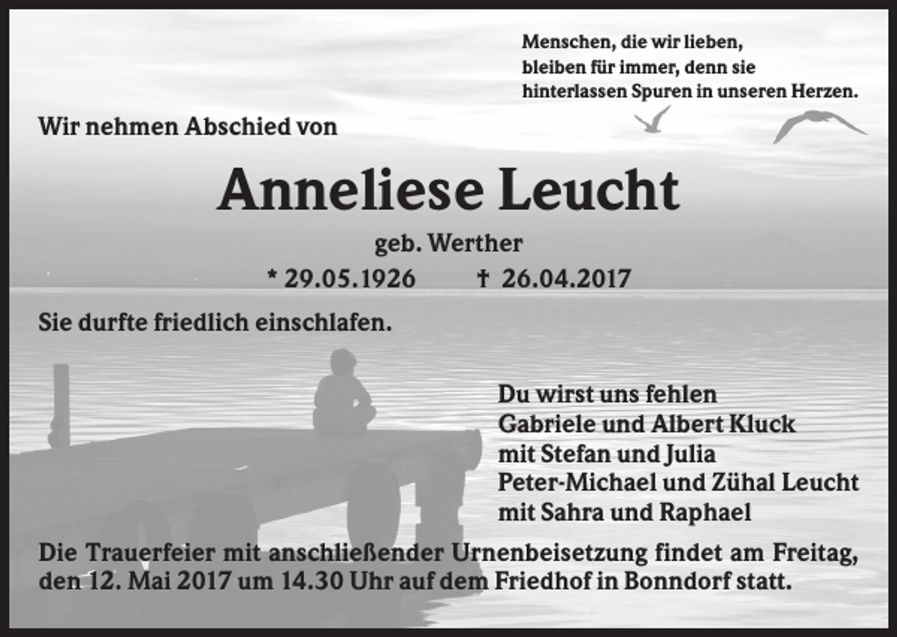 <p>Menschen, die wir lieben,<br />bleiben für immer, denn sie<br />hinterlassen Spuren in unseren Herzen.</p><p>Wir nehmen Abschied von</p><p>Anneliese Leucht<br />geb. Werther<br />* 29.05.1926<br />† 26.04.2017<br />Sie durfte friedlich einschlafen.<br />Du wirst uns fehlen<br />Gabriele und Albert Kluck<br />mit Stefan und Julia<br />Peter-Michael und Zühal Leucht<br />mit Sahra und Raphael<br />Die Trauerfeier mit anschließender Urnenbeisetzung findet am Freitag,<br />den 12. Mai 2017 um 14.30 Uhr auf dem Friedhof in Bonndorf statt.</p>